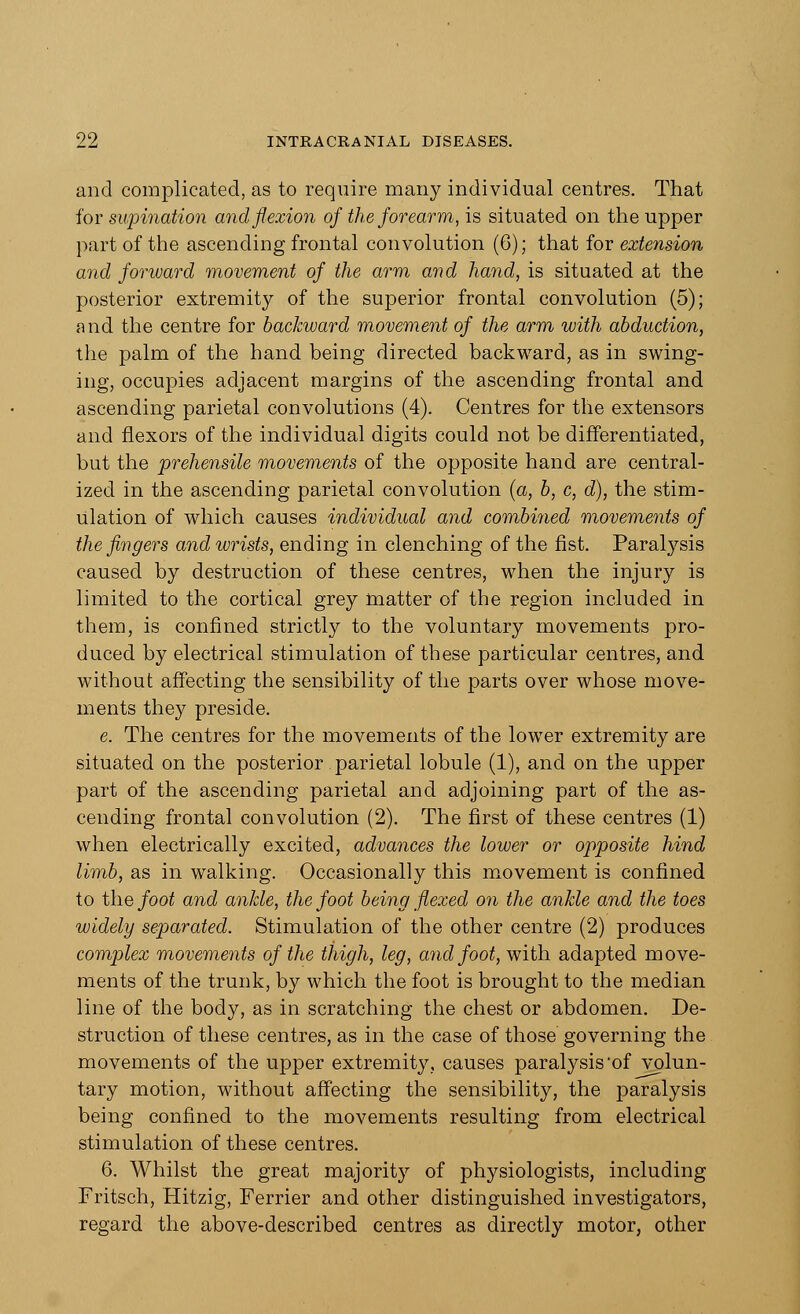 and complicated, as to require many individual centres. That for supination and flexion of the forearm, is situated on the upper part of the ascending frontal convolution (6); that for extension and forward movement of the arm and hand, is situated at the posterior extremity of the superior frontal convolution (5); and the centre for backward movement of the arm with abduction, the palm of the hand being directed backward, as in swing- ing, occupies adjacent margins of the ascending frontal and ascending parietal convolutions (4). Centres for the extensors and flexors of the individual digits could not be differentiated, but the prehensile movements of the opposite hand are central- ized in the ascending parietal convolution (a, b, c, d), the stim- ulation of which causes individual and combined movements of the fingers and wrists, ending in clenching of the fist. Paralysis caused by destruction of these centres, when the injury is limited to the cortical grey matter of the region included in them, is confined strictly to the voluntary movements pro- duced by electrical stimulation of these particular centres, and without affecting the sensibility of the parts over whose move- ments they preside. e. The centres for the movements of the lower extremity are situated on the posterior parietal lobule (1), and on the upper part of the ascending parietal and adjoining part of the as- cending frontal convolution (2). The first of these centres (1) when electrically excited, advances the lower or opposite hind limb, as in walking. Occasionally this movement is confined to the foot and ankle, the foot being flexed on the ankle and the toes widely separated. Stimulation of the other centre (2) produces complex movements of the thigh, leg, and foot, with adapted move- ments of the trunk, by which the foot is brought to the median line of the body, as in scratching the chest or abdomen. De- struction of these centres, as in the case of those governing the movements of the upper extremity, causes paralysis'of volun- tary motion, without affecting the sensibility, the paralysis being confined to the movements resulting from electrical stimulation of these centres. 6. Whilst the great majority of physiologists, including Fritsch, Hitzig, Ferrier and other distinguished investigators, regard the above-described centres as directly motor, other