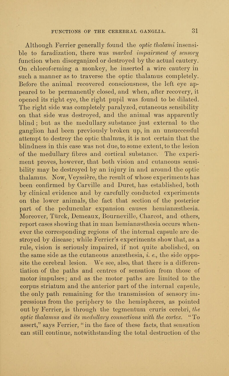 Although Ferrier generally found the optic thalami insensi- ble to faradization, there was marked impairment of sensory function when disorganized or destroyed by the actual cautery. On chloroforming a monkey, he inserted a wire cautery in such a manner as to traverse the optic thalamus completely. Before the animal recovered consciousness, the left eye ap- peared to be permanently closed, and when, after recovery, it opened its right eye, the right pupil was found to be dilated. The right side was completely paralyzed, cutaneous sensibility on that side was destroyed, and the animal was apparently blind ; but as the medullary substance just external to the ganglion had been previously broken up, in an unsuccessful attempt to destroy the optic thalmus, it is not certain that the blindness in this case was not due, to some extent, to the lesion of the medullary fibres and cortical substance. The experi- ment proves, however, that both vision and cutaneous sensi- bility may be destroyed by an injury in and around the optic thalamus. Now, Veyssie-re, the result of whose experiments has been confirmed by Carville and Duret, has established, both by clinical evidence and by carefully conducted experiments on the lower animals, the fact that section of the posterior part of the peduncular expansion causes hemianesthesia. Moreover, Tiirck, Demeaux, Bourneville, Charcot, and others, report cases showing that in man hemiana?sthesia occurs when- ever the corresponding regions of the internal capsule are de- stroyed by disease; while Ferrier's experiments show that, as a rule, vision is seriously impaired, if not quite abolished, on the same side as the cutaneous anaesthesia, i. e., the side oppo- site the cerebral lesion. We see, also, that there is a differen- tiation of the paths and centres of sensation from those of motor impulses; and as the motor paths are limited to the corpus striatum and the anterior part of the internal capsule, the only path remaining for the transmission of sensory im- pressions from the periphery to the hemispheres, as pointed out by Ferrier, is through the tegmentum cruris cerebri, the optic thalamus and its medullary connections with the cortex.  To assert, says Ferrier, in the face of these facts, that sensation can still continue, notwithstanding the total destruction of the