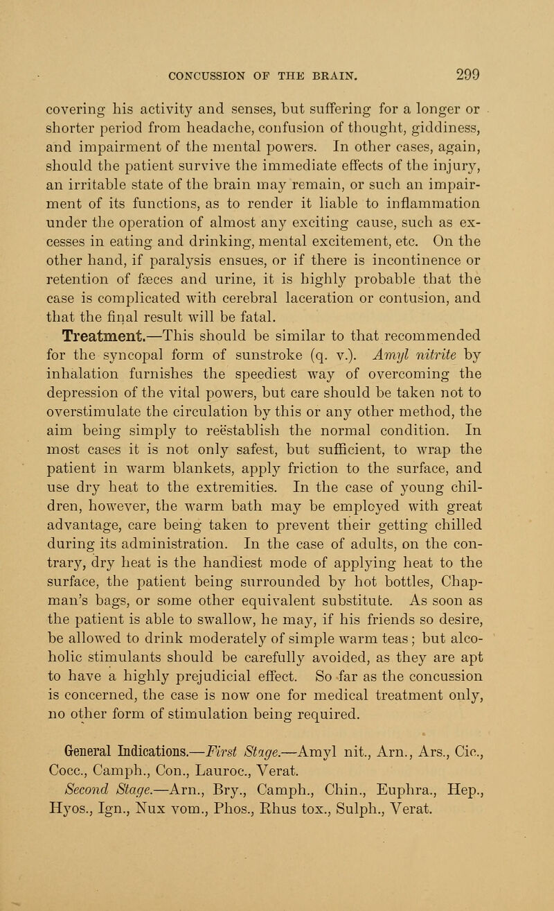 covering his activity and senses, but suffering for a longer or shorter period from headache, confusion of thought, giddiness, and impairment of the mental powers. In other cases, again, should the patient survive the immediate effects of the injury, an irritable state of the brain may remain, or such an impair- ment of its functions, as to render it liable to inflammation under the operation of almost any exciting cause, such as ex- cesses in eating and drinking, mental excitement, etc. On the other hand, if paralysis ensues, or if there is incontinence or retention of fasces and urine, it is highly probable that the case is complicated with cerebral laceration or contusion, and that the final result will be fatal. Treatment.—This should be similar to that recommended for the syncopal form of sunstroke (q. v.). Amyl nitrite by inhalation furnishes the speediest way of overcoming the depression of the vital powers, but care should be taken not to overstimulate the circulation by this or any other method, the aim being simply to reestablish the normal condition. In most cases it is not only safest, but sufficient, to wrap the patient in warm blankets, apply friction to the surface, and use dry heat to the extremities. In the case of young chil- dren, however, the warm bath may be employed with great advantage, care being taken to prevent their getting chilled during its administration. In the case of adults, on the con- trary, dry heat is the handiest mode of applying heat to the surface, the patient being surrounded by hot bottles, Chap- man's bags, or some other equivalent substitute. As soon as the patient is able to swallow, he may, if his friends so desire, be allowed to drink moderately of simple warm teas ; but alco- holic stimulants should be carefully avoided, as they are apt to have a highly prejudicial effect. So far as the concussion is concerned, the case is now one for medical treatment only, no other form of stimulation being required. General Indications.—First Stage.—Amyl nit., Arm, Ars., Cic, Cocc, Camph., Con., Lauroc, Verat. Second Stage.—Arm, Bry., Camph., Chin., Euphra., Hep., Hyos., Ign., Nux vom., Phos., Rhus tox., Sulph., Verat.