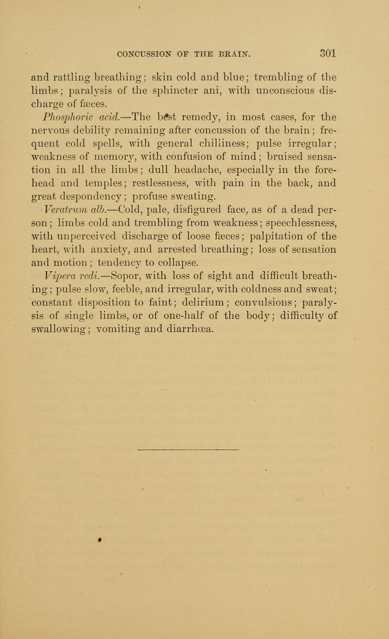 and rattling breathing; skin cold and blue; trembling of the limbs; paralysis of the sphincter ani, with unconscious dis- charge of faeces. Phosphoric acid.—The b£st remedy, in most cases, for the nervous debility remaining after concussion of the brain; fre- quent cold spells, with general chilliness; pulse irregular; weakness of memory, with confusion of mind; bruised sensa- tion in all the limbs; dull headache, especially in the fore- head and temples; restlessness, with pain in the back, and great despondency; profuse sweating. Veratrum alb.—Cold, pale, disfigured face, as of a dead per- son ; limbs cold and trembling from weakness; speechlessness, with unperceived discharge of loose fseces; palpitation of the heart, with anxiety, and arrested breathing; loss of sensation and motion; tendency to collapse. Vipera redi.—Sopor, with loss of sight and difficult breath- ing; pulse slow, feeble, and irregular, with coldness and sweat; constant disposition to faint; delirium; convulsions; paraly- sis of single limbs, or of one-half of the body; difficulty of swallowing; vomiting and diarrhoea.