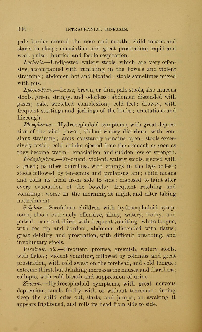 pale border around the nose and mouth; child moans and starts in sleep; emaciation and great prostration; rapid and weak pulse; hurried and feeble respiration. Lachesis.—Undigested watery stools, which are very offen- sive, accompanied with rumbling in the bowels and violent straining; abdomen hot and bloated; stools sometimes mixed with pus. Lycopodium.—Loose, brown, or thin, pale stools, also mucous stools, green, stringy, and odorless; abdomen distended with gases; pale, wretched complexion; cold feet; drowsy, with frequent startings and jerkings of the limbs; eructations and hiccough. Phosphorus.—Hydrocephaloid symptoms, with great depres- sion of the vital power; violent watery diarrhoea, with con- stant straining; anus constantly remains open; stools exces- sively foetid; cold drinks ejected from the stomach as soon as they become warm; emaciation and sudden loss of strength. Podophyllum.—Frequent, violent, watery stools, ejected with a gush; painless diarrhoea, with cramps in the legs or feet; stools followed by tenesmus and prolapsus ani; child moans and rolls its head from side to side; disposed to faint after every evacuation of the bowels; frequent retching and vomiting; worse in the morning, at night, and after taking nourishment. Sulphur.—Scrofulous children with hydrocephaloid symp- toms; stools extremely offensive, slimy, watery, frothy, and putrid; constant thirst, with frequent vomiting; white tongue, with red tip and borders; abdomen distended with flatus; great debility and prostration, with difficult breathing, and involuntary stools. Veratrum alb.—Frequent, profuse, greenish, watery stools, with flakes; violent vomiting, followed by coldness and great prostration, with cold sweat on the forehead, and cold tongue; extreme thirst, but drinking increases the nausea and diarrhoea; collapse, with cold breath and suppression of urine. Zincum.—Hydrocephaloid symptoms, with great nervous depression; stools frothy, with or without tenesmus; during sleep the child cries out, starts, and jumps; on awaking it appears frightened, and rolls its head from side to side.