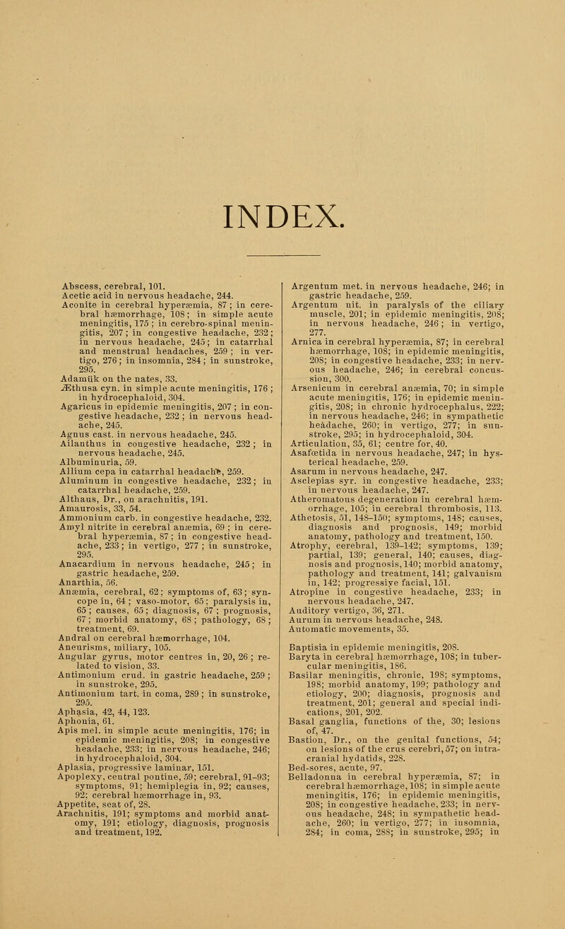 INDEX. Abscess, cerebral, 101. Acetic acid in nervous headache, 244. Aconite in cerebral hyperemia, 87 ; in cere- bral hemorrhage, 108; in simple acute meningitis, 175 ; in cerebro-spinal menin- gitis, 207; in congestive headache, 232; in nervous headache, 245; in catarrhal and menstrual headaches, 259 ; in ver- tigo, 276; in insomnia, 284; in sunstroke, 295. Adamiik on the nates, 33. iEthusa cyn. in simple acute meningitis, 176 ; in hydrocephaloid, 304. Agaricus in epidemic meningitis, 207 ; in con- gestive headache, 232 ; in nervous head- ache, 245. Agnus cast, in nervous headache, 245. Ailanthus in congestive headache, 232; in nervous headache, 245. Albuminuria, 59. Allium cepa in catarrhal headache, 259. Aluminum in congestive headache, 232; in catarrhal headache, 259. Althaus, Dr., on arachnitis, 191. Amaurosis, 33, 54. Ammonium carb. in congestive headache, 232. Amyl nitrite in cerebral anemia, 69 ; in cere- bral hyperemia, S7 ; in congestive head- ache, 233; in vertigo, 277; in sunstroke, 295. Anacardium in nervous headache, 245; in gastric headache, 259. Anarthia, 56. Ansemia, cerebral, 62; symptoms of, 63; syn- cope in, 64 ; vaso-motor, 65; paralysis in, 65 ; causes, 65 ; diagnosis, 67 ; prognosis, 67 ; morbid anatomy, 6S ; pathology, 68 ; treatment, 69. Andral on cerebral hemorrhage, 104. Aneurisms, miliary, 105. Angular gyrus, motor centres in, 20, 26 ; re- lated to vision, 33. Antimoniuni crud. in gastric headache, 259 ; in sunstroke, 295. Antimonium tart, in coma, 2S9 ; in sunstroke, Aphasia, 42, 44, 123. Aphonia, 61. Apis mel. in simple acute meningitis, 176; in epidemic meningitis, 208; in congestive headache, 233; in nervous headache, 246; in hydrocephaloid, 304. Aplasia, progressive laminar, 151. Apoplexy, central pontine, 59; cerebral, 91-93; symptoms, 91; hemiplegia in, 92; causes, 92; cerebral hemorrhage in, 93. Appetite, seat of, 28. Arachnitis, 191; symptoms and morbid anat- omy, 191; etiology, diagnosis, prognosis and treatment, 192. Argentum met. in nervous headache, 246; in gastric headache, 259. Argentum nit. in paralysis of the ciliary muscle, 201; in epidemic meningitis, 20S; in nervous headache, 246; in vertigo, 277. Arnica in cerebral hyperemia, 87; in cerebral hemorrhage, 108; in epidemic meningitis, 208; in congestive headache, 233; in nerv- ous headache, 246; in cerebral concus- sion, 300. Arsenicum in cerebral anemia, 70; in simple acute meningitis, 176; iu epidemic menin- gitis, 208; in chronic hydrocephalus, 222; in nervous headache, 246; in sympathetic headache, 260; in vertigo, 277; in sun- stroke, 295; in hydrocephaloid, 304. Articulation, 35, 61; centre for, 40. Asafostida in nervous headache, 247; in hys- terical headache, 259. Asarum in nervous headache, 247. Asclepias syr. in congestive headache, 233; in nervous headache, 247. Atheromatous degeneration in cerebral hem- orrhage, 105; in cerebral thrombosis, 113. Athetosis, 51, 148-150; symptoms, 14S; causes, diagnosis and prognosis, 149; morbid anatomy, pathology and treatment, 150. Atrophy, cerebral, 139-142; symptoms, 139; partial, 139; general, 140; causes, diag- nosis and prognosis, 140; morbid anatomy, pathology and treatment, 141; galvanism in, 142; progressiye facial, 151. Atropine in congestive headache, 233; in nervous headache, 247. Auditory vertigo, 36, 271. Aurum in nervous headache, 248. Automatic movements, 35. Baptisia in epidemic meningitis, 208. Baryta in cerebral hemorrhage, 10S; in tuber- cular meningitis, 186. Basilar meningitis, chronic, 198; symptoms, 198; morbid anatomy, 199; pathology and etiology, 200; diagnosis, prognosis and treatment, 201; general and special indi- cations, 201, 202. Basal ganglia, functions of the, 30; lesions of, 47. Bastion, Dr., on the genital functions, 54; on lesions of the cms cerebri, 57; on intra- cranial hydatids, 228. Bed-sores, aciite, 97. Belladonna in cerebral hyperemia, 87; in cerebral hemorrhage, 10S; in simple acute meningitis, 176; in epidemic meningitis, 208; in congestive headache, 233; in nerv- ous headache, 248; iu sympathetic head- ache, 260; in vertigo, 277; in insomnia, 2S4; in coma, 28S; in sunstroke, 295; in