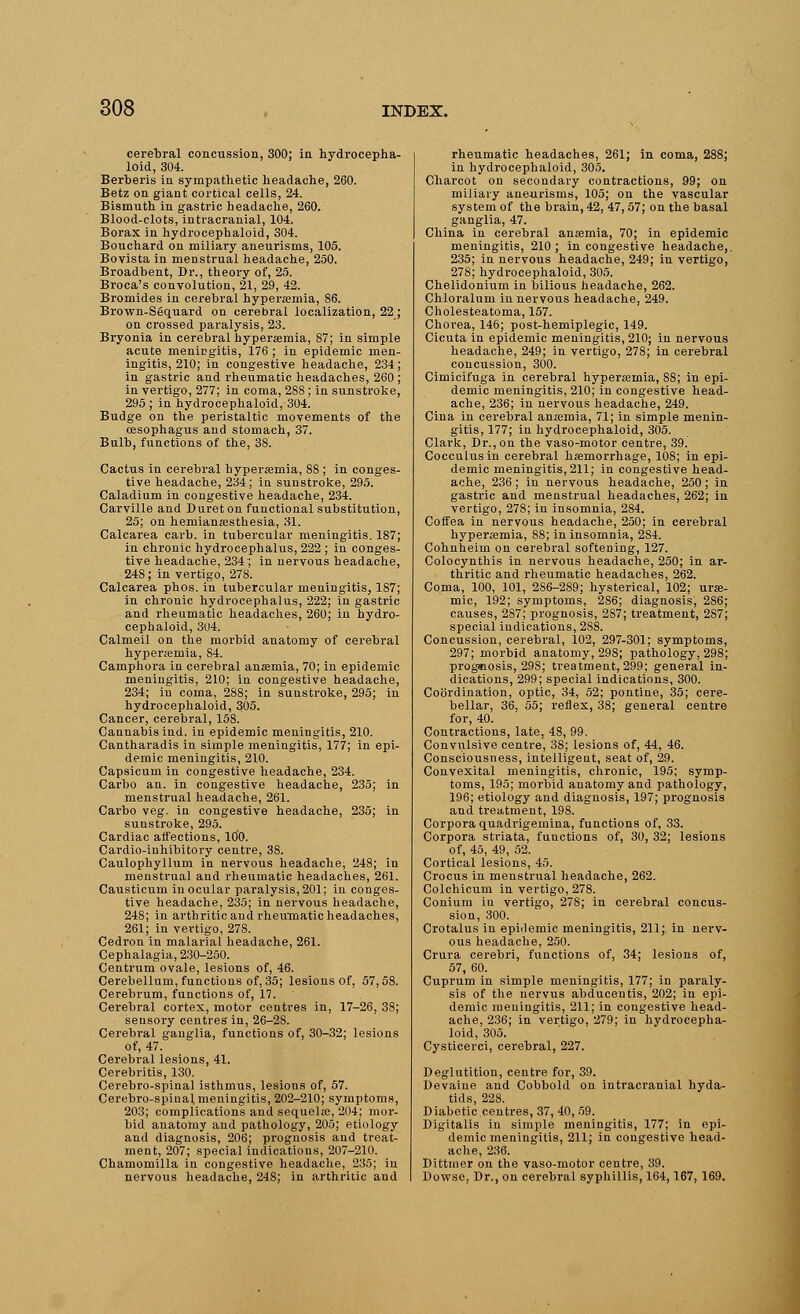 cerebral concussion, 300; in hydrocepha- loid, 304. Berberis in sympathetic headache, 260. Betz on giant cortical cells, 24. Bismuth in gastric headache, 260. Blood-clots, intracranial, 104. Borax in hydrocephaloid, 304. Bouchard on miliary aneurisms, 105. Bovista in menstrual headache, 250. Broadbent, Dr., theory of, 25. Broca's convolution, 21, 29, 42. Bromides in cerebral hyperemia, 86. Brown-Sequard on cerebral localization, 22 ; on crossed paralysis, 23. Bryonia in cerebral hyperemia, 87; in simple acute menicgitis, 176 ; in epidemic men- ingitis, 210; in congestive headache, 234; in gastric and rheumatic headaches, 260 ; in vertigo, 277; in coma, 288; in sunstroke, 295; in hydrocephaloid, 304. Budge on the peristaltic movements of the oesophagus and stomach, 37. Bulb, functions of the, 38. Cactus in cerebral hyperemia, 88; in conges- tive headache, 234; in sunstroke, 295. Caladium in congestive headache, 234. Carville and Dureton functional substitution, 25; on hemianesthesia, 31. Calcarea carb. in tubercular meningitis. 187; in chronic hydrocephalus, 222 ; in conges- tive headache, 234; in nervous headache, 248; in vertigo, 278. Calcarea phos. in tubercular meningitis, 1S7; in chronic hydrocephalus, 222; in gastric and rheumatic headaches, 260; in hydro- cephaloid, 304. Calmeil on the morbid anatomy of cerebral hyperemia, 84. Camphora in cerebral ansemia, 70; in epidemic meningitis, 210; in congestive headache, 234; in coma, 288; in sunstroke, 295; in hydrocephaloid, 305. Cancer, cerebral, 158. Cannabis ind. in epidemic meningitis, 210. Cantharadis in simple meningitis, 177; in epi- demic meningitis, 210. Capsicum in congestive headache, 234. Carbo an. in congestive headache, 235; in menstrual headache, 261. Carbo veg. in congestive headache, 235; in sunstroke, 295. Cardiac affections, 100. Cardio-inhibitory centre, 3S. Caulophyllum in nervous headache, 248; in menstrual and rheumatic headaches, 261. Causticum in ocular paralysis, 201; in conges- tive headache, 235; in nervous headache, 248; in arthritic and rheumatic headaches, 261; in vertigo, 278. Cedron in malarial headache, 261. Cephalagia, 230-250. Centrum ovale, lesions of, 46. Cerebellum, functions of, 35; lesions of, 57,58. Cerebrum, functions of, 17. Cerebral cortex, motor centres in, 17-26, 38; sensory centres' in, 26-28. Cerebral ganglia, functions of, 30-32; lesions of, 47. Cerebral lesions, 41. Cerebritis, 130. Cerebro-spinal isthmus, lesions of, 57. Cerebro-spinal meningitis, 202-210; symptoms, 203; complications and sequels, 204; mor- bid anatomy and pathology, 205; etiology and diagnosis, 206; prognosis and treat- ment, 207; special indications, 207-210. Chamomilla in congestive headache, 235; in nervous headache, 248; in arthritic and rheumatic headaches, 261; in coma, 288; in hydrocephaloid, 305. Charcot on secondary contractions, 99; on miliary aneurisms, 105; on the vascular system of the brain, 42, 47, 57; on the basal ganglia, 47. China in cerebral anaemia, 70; in epidemic meningitis, 210; in congestive headache,. 235; in nervous headache, 249; in vertigo, 278; hydrocephaloid, 305. Chelidonium in bilious headache, 262. Chloralum in nervous headache, 249. Cholesteatoma, 157. Chorea, 146; post-hemiplegic, 149. Cicuta in epidemic meningitis, 210; in nervous headache, 249; in vertigo, 278; in cerebral concussion, 300. Cimicifuga in cerebral hyperemia, S8; in epi- demic meningitis, 210; in congestive head- ache, 236; in nervous headache, 249. Cina in cerebral anemia, 71; in simple menin- gitis, 177; in hydrocephaloid, 305. Clark, Dr., on the vaso-motor centre, 39. Cocculusin cerebral haemorrhage, 108; in epi- demic meningitis, 211; in congestive head- ache, 236 ; in nervous headache, 250 ; in gastric and menstrual headaches, 262; in vertigo, 278; in insomnia, 284. Coffea in nervous headache, 250; in cerebral hyperemia, 88; in insomnia, 284. Cohnheim on cerebral softening, 127. Colocynthis in nervous headache, 250; in ar- thritic and rheumatic headaches, 262. Coma, 100, 101, 2S6-289; hysterical, 102; ure- mic, 192; symptoms, 286; diagnosis, 2S6; causes, 287; prognosis, 287; treatment, 287; special indications, 2S8. Concussion, cerebral, 102, 297-301; symptoms, 297; morbid anatomy, 298; pathology, 298; prognosis, 29S; treatment, 299; general in- dications, 299; special indications, 300. Coordination, optic, 34, 52; pontine, 35; cere- bellar, 36, 55; reflex, 38; general centre for, 40. Contractions, late, 4S, 99. Convulsive centre, 38; lesions of, 44, 46. Consciousness, intelligent, seat of, 29. Convexital meningitis, chronic, 195; symp- toms, 195; morbid anatomy and pathology, 196; etiology and diagnosis, 197; prognosis and treatment, 198. Corpora quadrigemina, functions of, 33. Corpora striata, functions of, 30, 32; lesions of, 45, 49, 52. Cortical lesions, 45. Crocus in menstrual headache, 262. Colchicum in vertigo, 278. Conium in vertigo, 278; in cerebral concus- sion, 300. Crotalus in epidemic meningitis, 211; in nerv- ous headache, 250. Crura cerebri, functions of, 34; lesions of, 57, 60. Cuprum in simple meningitis, 177; in paraly- sis of the nervus abducentis, 202; in epi- demic meningitis, 211; in congestive head- ache, 236; in vertigo, 279; in hydrocepha- loid, 305. Cysticerci, cerebral, 227. Deglutition, centre for, 39. Devaine and Cobbold on intracranial hyda- tids, 228. Diabetic centres, 37, 40, 59. Digitalis in simple meningitis, 177; in epi- demic meningitis, 211; in congestive head- ache, 236. Dittmer on the vaso-motor centre, 39. Dowse, Dr., on cerebral syphillis, 164,167, 169.