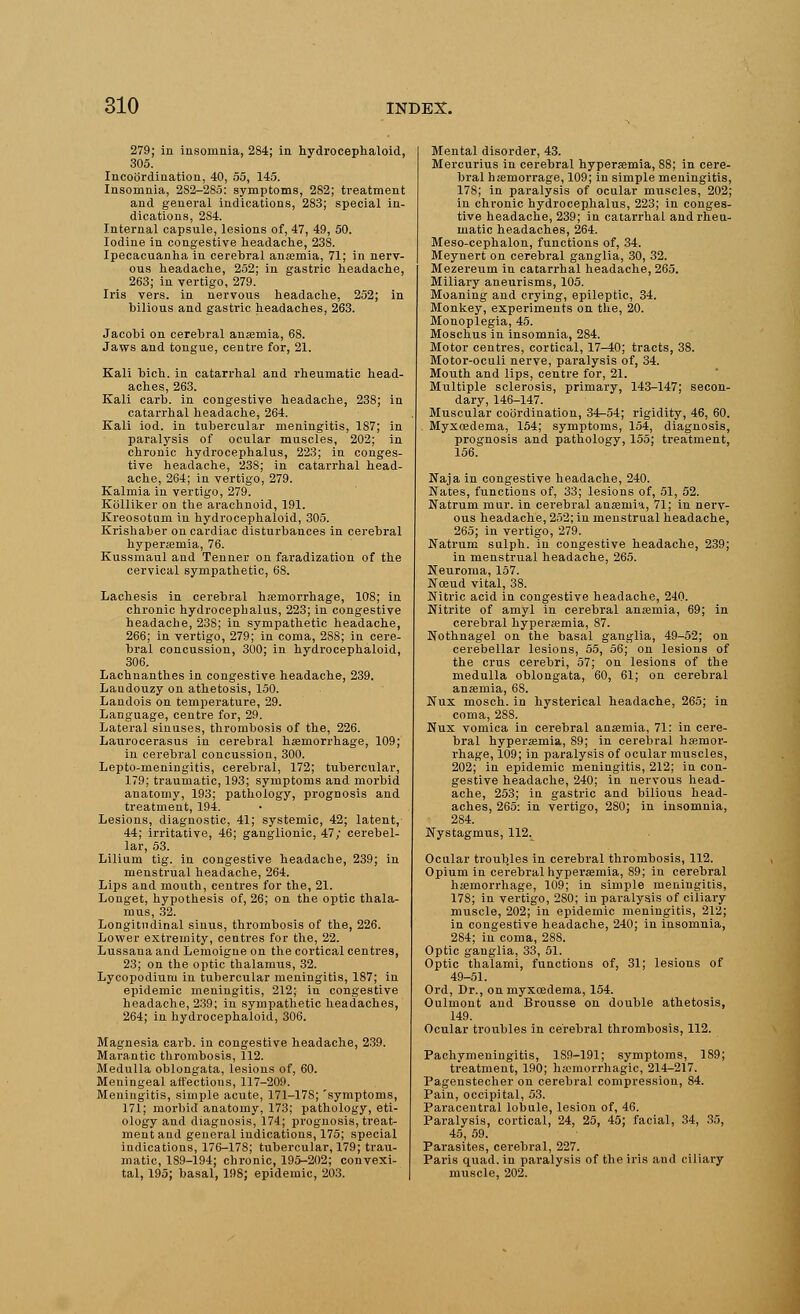 279; in insomnia, 284; in hydrocephaloid, 305. Incoordination, 40, 55, 145. Insomnia, 2S2-285: symptoms, 282; treatment and general indications, 2S3; special in- dications, 2S4. Internal capsule, lesions of, 47, 49, 50. Iodine in congestive headache, 238. Ipecacuanha in cerebral anaemia, 71; in nerv- ous headache, 252; in gastric headache, 263; in vertigo, 279. Iris vers, in nervous headache, 252; in bilious and gastric headaches, 263. Jacobi on cerebral anaemia, 68. Jaws and tongue, centre for, 21. Kali bich. in catarrhal and rheumatic head- aches, 263. Kali carb. in congestive headache, 238; in catarrhal headache, 264. Kali iod. in tubercular meningitis, 187; in paralysis of ocular muscles, 202; in chronic hydrocephalus, 223; in conges- tive headache, 238; in catarrhal head- ache, 264; in vertigo, 279. Kalmia in vertigo, 279. Kblliker on the arachnoid, 191. Kreosotnm in hydrocephaloid, 305. Krishaber on cardiac disturbances in cerebral hyperemia, 76. Kussmaul and Tenner on faradization of the cervical sympathetic, 68. Lachesis in cerebral haemorrhage, 108; in chronic hydrocephalus, 223; in congestive headache, 23S; in sympathetic headache, 266; in vertigo, 279; in coma, 2SS; in cere- bral concussion, 300; in hydrocephaloid, 306. Lachnanthes in congestive headache, 239. Landouzy on athetosis, 150. Landois on temperature, 29. Language, centre for, 29. Lateral sinuses, thrombosis of the, 226. Laurocerasus in cerebral haemorrhage, 109; in cerebral concussion, 300. Lepto-meningitis, cerebral, 172; tubercular, 179; traumatic, 193; symptoms and morbid anatomy, 193; pathology, prognosis and treatment, 194. Lesions, diagnostic, 41; systemic, 42; latent, 44; irritative, 46; ganglionic, 47; cerebel- lar, 53. Lilium tig. in congestive headache, 239; in menstrual headache, 264. Lips and mouth, centres for the, 21. Longet, hypothesis of, 26; on the optic thala- mus, 32. Longitudinal sinus, thrombosis of the, 226. Lower extremity, centres for the, 22. Lussana and Lemoigne on the cortical centres, 23; on the optic thalamus, 32. Lycopodium in tubercular meningitis, 187; in epidemic meningitis, 212; in congestive headache, 239; in sympathetic headaches, 264; in hydrocephaloid, 306. Magnesia carb. in congestive headache, 239. Marantic thrombosis, 112. Medulla oblongata, lesions of, 60. Meningeal affections, 117-209. Meningitis, simple acute, 171-17S; 'symptoms, 171; morbid anatomy, 173; pathology, eti- ology and diagnosis, 174; prognosis, treat- ment and general indications, 175; special indications, 176-178; tubercular, 179; trau- matic, 189-194; chronic, 195-202; convexi- tal, 195; basal, 198; epidemic, 203. Mental disorder, 43. Mercurius in cerebral hyperemia, S8; in cere- bral hsemorrage, 109; in simple meningitis, 178; in paralysis of ocular muscles, 202; in chronic hydrocephalus, 223; in conges- tive headache, 239; in catarrhal and rheu- matic headaches, 264. Meso-cephalon, functions of, 34. Meynert on cerebral ganglia, 30, 32. Mezereum in catarrhal headache, 265. Miliary aneurisms, 105. Moaning and crying, epileptic, 34. Monkey, experiments on the, 20. Monoplegia, 45. Moschus in insomnia, 284. Motor centres, cortical, 17-40; tracts, 38. Motor-oculi nerve, paralysis of, 34. Mouth and lips, centre for, 21. Multiple sclerosis, primary, 143-147; secon- dary, 146-147. Muscular coordination, 34-54; rigidity, 46, 60. Myxcedema, 154; symptoms, 154, diagnosis, prognosis and pathology, 155; treatment, 156. Naja in congestive headache, 240. Nates, functions of, 33; lesions of, 51, 52. Natrum mur. in cerebral anaemia, 71; in nerv- ous headache, 252; in menstrual headache, 265; in vertigo, 279. Natrum sulph. in congestive headache, 239; in menstrual headache, 265. Neuroma, 157. Nceud vital, 38. Nitric acid in congestive headache, 240. Nitrite of amyl in cerebral anaemia, 69; in cerebral hyperemia, 87. Nothnagel on the basal ganglia, 49-52; on cerebellar lesions, 55, 56; on lesions of the crus cerebri, 57; on lesions of the medulla oblongata, 60, 61; on cerebral anaemia, 68. Nux mosch. in hysterical headache, 265; in coma, 28S. Nux vomica in cerebral anaemia, 71: in cere- bral hyperemia, 89; in cerebral haemor- rhage, 109; in paralysis of ocular muscles, 202; in epidemic meningitis, 212; in con- gestive headache, 240; in nervous head- ache, 253; in gastric and bilious head- aches, 265: in vertigo, 2S0; in insomnia, 2S4. Nystagmus, 112. Ocular troubles in cerebral thrombosis, 112. Opium in cerebral hyperemia, 89; in cerebral haemorrhage, 109; in simple meningitis, 178; in vertigo, 280; in paralysis of ciliary muscle, 202; in epidemic meningitis, 212; in congestive headache, 240; in insomnia, 284; in coma, 288. Optic ganglia, 33, 51. Optic thalami, functions of, 31; lesions of 49-51. Ord, Dr., onmyxoedema, 154. Oulmont and Brousse on double athetosis, 149. Ocular troubles in cerebral thrombosis, 112. Pachymeningitis, 189-191; symptoms, 189; treatment, 190; hemorrhagic, 214-217. Pagenstecher on cerebral compression, 84. Pain, occipital, 53. Paracentral lobule, lesion of, 46. Paralysis, cortical, 24, 25, 45; facial, 34, 35, 45, 59. Parasites, cerebral, 227. Paris quad, in paralysis of the iris aud ciliary muscle, 202.
