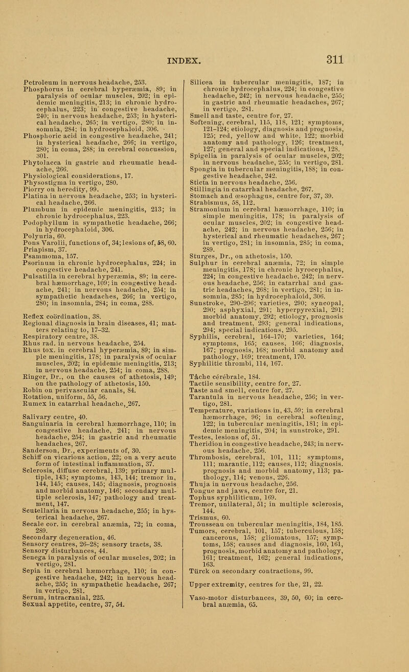 Petroleum in nervous headache, 253. Phosphorus in cerehral hyperemia, 89; in paralysis of ocular muscles, 202; in epi- demic meningitis, 213; in chronic hydro- cephalus, 223; in' congestive headache, 240; in nervous headache, 253; in hysteri- cal headache, 265; in vertigo, 280; in in- somnia, 2S4; in hydrocephaloid, 306. - Phosphoric acid in congestive headache, 241; in hysterical headache, 266; in vertigo, 280; in coma, 28S; in cerebral concussion, 301. Phytolacca in gastric and rheumatic head- ache, 266. Physiological considerations, 17. Physostigma in vertigo, 2S0. Piorry on heredity, 99. Platina in nervous headache, 253; in hysteri- cal headache, 266. Plumbum in epidemic meningitis, 213; in chronic hydrocephalus, 223. Podophyllum in sympathetic headache, 266; in hydrocephaloid, 306. Polyuria, 60. Pons Varolii, functions of, 34; lesions of, 58, 60. Priapism, 37. Psammoma, 157. Psoriuum in chronic hydrocephalus, 224; in congestive headache, 241. Pulsatilla in cerebral hyperemia, 89; in cere- bral haemorrhage, 109; in congestive head- ache, 241; in nervous headache, 254; in sympathetic headaches, 266; in vertigo, 280; in insomnia, 2S4; in coma, 288. Reflex coordination, 38. Regional diagnosis in brain diseases, 41; mat- ters relating to, 17-32. Respiratory centre, 38. Rhus rad. in nervous headache, 254. Rhus tox. in cerebral hyperemia, 89; in sim- ple meningitis, 178; in paralysis of ocular muscles, 202; in epidemic meningitis, 213; in nervous headache, 254; in coma, 28S. Ringer, Dr., on the causes of athetosis, 149; on the pathology of athetosis, 150. Robin on perivascular canals, 84. Rotation, uniform, 55, 56. Rumex in catarrhal headache, 267. Salivary centre, 40. Sanguinaria in cerehral haemorrhage, 110; in congestive headache, 241; in nervous headache, 254; in gastric and rheumatic headaches, 267. Sanderson, Dr., experiments of, 30. Schiff on vicarious action, 22; on a very acute form of intestinal inflammation, 37. Sclerosis, diffuse cerebral, 139; primary mul- tiple, 143; symptoms, 143, 144; tremor in, 144, 145; causes, 145; diagnosis, prognosis and morbid anatomy, 146; secondary mul- tiple sclerosis, 147; pathology and treat- ment, 147. Scutellaria in nervous headache, 255; in hys- terical headache, 267. Secale cor. in cerebral anaemia, 72; in coma, 2S9. Secondary degeneration, 46. Sensory centres, 26-2S; sensory tracts, 38. Sensory disturbances, 44. Senega in paralysis of ocular muscles, 202; in vertigo, 281. Sepia in cerebral haemorrhage, 110; in con- gestive headache, 242; in nervous head- ache, 255; in sympathetic headache, 267; in vertigo, 281. Serum, intracranial, 225. Sexual appetite, centre, 37, 54. Silicea in tubercular meningitis, 1S7; in chronic hydrocephalus, 224; in congesti v<> headache, 242; in nervous headache, 2.05; in gastric and rheumatic headaches, 267; in vertigo, 2S1. Smell and taste, centre for, 27. Softening, cerebral, 115, 118, 121; symptoms, 121-124; etiology, diagnosis and prognosis, 125; red, yellow and white, 122; morbid anatomy and pathology, 126; treatment, 127; general and special indications, 128. Spigelia in paralysis of ocular muscles, 202; in nervous headache, 255; in vertigo, 2S1. Spongia in tubercular meningitis, 1S8; in con- gestive headache, 242. Sticta in nervous headache, 256. Stillingiain catarrhal headache, 267. Stomach and oesophagus, centre for, 37, 39. Strabismus, 58,112. Stramonium in cerebral haemorrhage, 110; in simple meningitis, 17S; in paralysis of ocular muscles, 202; in congestive head- ache, 242; in nervous headache, 256; in hysterical and rheumatic headaches, 267; in vertigo, 2S1; in insomnia, 285; in coma, 289. Sturges, Dr., on athetosis, 150. Sulphur in cerebral anaemia, 72; in simple meningitis, 178; in chronic hyrocephalus, 224; in congestive headache, 242; in nerv- ous headache, 256; in catarrhal and gas- tric headaches, 268; in vertigo, 2S1; in in- somnia, 2S5; in hydrocephaloid, 306. Sunstroke, 290-296; varieties, 290; syncopal, 290; asphyxial, 291; hyperpyrexia!, 291: morbid anatomy, 292; etiology, prognosis and treatment, 293; general indications, 294; special indications, 295. Syphilis, cerebral, 164-170; varieties, 164; symptoms, 165; causes, 166; diagnosis, 167; prognosis, 168; morbid anatomy and pathology, 169; treatment, 170. Syphilitic thrombi, 114, 167. Tache cerebrale, 1S4. Tactile sensibility, centre for, 27. Taste and smell, centre for, 27. Tarantula in nervous headache, 256; in ver- tigo, 281. Temperature, variations in, 43, 59; in cerebral haemorrhage, 96; in cerebral softening, 122; in tubercular meningitis, 181; in epi- demic meningitis, 204; in sunstroke, 291. Testes, lesions of, 51. Theridion in congestive headache, 243; in nerv- ous headache, 256. Thrombosis, cerebral, 101, 111; symptoms, 111; marantic, 112; causes, 112; diagnosis, prognosis and morbid anatomy, 113; pa- thology, 114; venous, 226. Thuja in nervous headache, 256. Tongue and jaws, centre for, 21. Tophus syphiliticum, 169. Tremor, unilateral, 51; in multiple sclerosis, 144. Trismus, 60. Trousseau on tubercular meningitis, 184, 185. Tumors, cerebral, 101, 157; tuberculous, 15S; cancerous, 158; gliomatous, 157; symp- toms, 15S; causes and diagnosis, 160, 161, prognosis, morbid anatomy and pathology, 161; treatment, 162; general indications, 163. Tiirck on secondary contractions, 99. Upper extremity, centres for the, 21, 22.