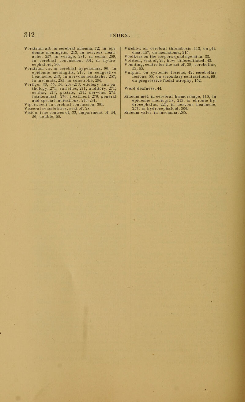 Veratrum alb. in cerebral ansemia, 72; in epi- demic meningitis, 213; in nervous head- ache, 257; in vertigo, 2S1; in coma, 289; in cerebral concussion, 301; in hydro- cephaloid, 306. Veratrum vir. in cerebral hypersemia, 90; in epidemic meningitis, 213; in congestive headache, 243; in nervous headache, 257; in insomnia, 2S5; in sunstroke, 296. Vertigo, 36, 55, 56, 269-273; etiology and pa- thology, 271; varieties, 271; auditory, 271; ocnlar, 273; gastric, 274; nervous, 275; intracranial, 276; treatment, 276; general and special indications, 276-2S1. Vipera redi in. cerebral concussion, 301. Visceral sensibilities, seat of, 28. Vision, true centres of, 33; impairment of, 54, 56; double, 58. Virchow on cerebral thrombosis, 113; on gli- oma, 157; on hsematoma, 215. Voelkers on the corpora quadrigemina, 33. Volition, seat of, 29; how differentiated, 43. Vomiting, centre for the act of, 39; cerebellar, 53, 55. Vulpian on systemic lesions, 42; cerebellar lesions, 55; on secondary contractions, 99; on progressive facial atrophy, 152. Word-deafness, 44. Zincum met. in cerebral hemorrhage, 110; in epidemic meningitis, 213; in chronic hy- drocephalus, 224; in nervous headache, 257; in hydrocephaloid, 306. Zincum valer. in insomnia, 285.