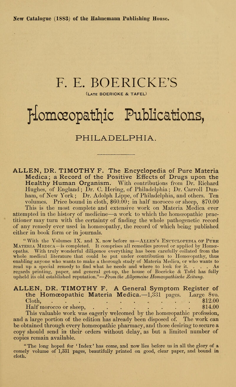 New Catalogue (1883) of the Hahnemann Publishing1 House. F. E. BOERICKE'S (LATE BOERICKE & TAFEL) jiomoeopattiic Publications, PHILADELPHIA. ALLEN, DR. TIMOTHY F. The Encyclopedia of Pure Materia Medica; a Record of the Positive Effects of Drugs upon the Healthy Human Organism. With contributions from Dr. Richard Hughes, of England; Dr. C. Hering, of Philadelphia; Dr. Carroll Dun- ham, of New York; Dr. Adolph Lippe, of Philadelphia, and others. Ten volumes. Price bound in cloth, $60.00; in half morocco or sheep, $70.00 This is the most complete and extensive work on Materia Medica ever attempted in the history of medicine—a work to which the homoeopathic prac- titioner may turn with the certainty of finding the whole pathogenetic record of any remedy ever used in homoeopathy, the record of which being published either in book form or in journals.  With the Volumes IX. and X. now before us—Allen's Encyclopedia op Pure Materia Medica—is completed. It comprises all remedies proved or applied by Homoe- opaths. With truly wonderful diligence everything has been carefully collated from the whole medical literature that could be put under contribution to Homoeopathy, thus enabling anyone who wants to make a thorough study of Materia Medica, or who wants to read up a special remedy to find what he needs and where to look for it. . . . As regards printing, paper, and general get-up, the house of Boericke & Tafel has fully upheld its old established reputation.—From the AUgemeine Homceopathische Zeitung. ALLEN, DR. TIMOTHY F. A General Symptom Register of the Homoeopathic Materia Medica.—1,331 pages. Large 8vo. Cloth, ... $12.00 Half morocco or sheep, . . . . . . . $14.00 This valuable work was eagerly welcomed by the homoeopathic profession, and a large portion of the edition has already been disposed of. The work can be obtained through every homoeopathic pharmacy, and those desiring to secure a copy should send in their orders without delay, as but a limited number of copies remain available. The long hoped for ' Index' has come, and now lies before us in all the glory of a comely volume of 1,331 pages, beautifully printed on good, clear paper, and bound in cloth.