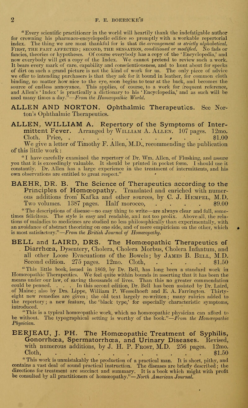 Every scientific practitioner in the world will heartily thank the indefatigable author for crowning his pharmaco-encyclopedic edifice so promptly with a workable repertorial index. The thing we are most thankful for is that the-arrangement is strictly alphabetical. First, the part affected ; second, the sensation, conditioned or modified. No fads or fancies, theories or hypotheses. Of course everybody has a copy of the ' Encyclopedia,' and now everybody will get a copy of the Index. We cannot pretend to review such a work. It bears every mark of care, capability and conscientiousness, and to hunt about for specks of dirt on such a grand picture is not the kind of work for us. The only piece of advice we offer to intending purchasers is that they ask for it bound in leather, for common cloth binding, no matter how nice to the eye, soon begins to tear at the back, and becomes the source of endless annoyance. This applies, of course, to a work for frequent reference, and Allen's ' Index' is practically a dictionary to his ' Encyclopedia,' and as such will be used many times a day.—From the Homoeopathic World. ALLEN AND NORTON. Ophthalmic Therapeutics. See Nor- ton's Ophthalmic Therapeutics. ALLEN, WILLIAM A. Repertory of the Symptoms of Inter- mittent Fever. Arranged by William A. Allen. 107 pages. 12mo. Cloth. Price, . . . , . . $1.00 We give a letter of Timothy F. Allen, M.D., recommending the publication of this little work:  I have carefully examined the repertory of Dr. Wm. Allen, of Flushing, and assure you that it is exceedingly valuable. It should be printed in pocket form. I should use it constantly. Dr. Allen has a large experience in the treatment of intermittents, and his own observations are entitled to great respect. * BAEHR, DR. B. The Science of Therapeutics according to the Principles of Homoeopathy. Translated and enriched with numer- ous additions from' Kafka and other sources, by C. J. Hempel, M.D. Two volumes. 1387 pages. Half morocco, .... $9.00  The descriptions of disease—no easy thing to write—are always clear and full, some- times felicitous. The style is easy and readable, and not too prolix. Above all, the rela- tions of maladies to medicines are studied no less philosophically than experimentally, with an avoidance of abstract theorizing on one side, and of mere empiricism on the other, which is most satisfactory.—From the British Journal of Homoeopathy. BELL and LAIRD, DRS. The Homoeopathic Therapeutics of Diarrhoea, Dysentery, Cholera, Cholera Morbus, Cholera Infantum, and all other Loose Evacuations of the Bowels; by James B. Bell, M.D. Second edition. 275 pages. 12mo. Cloth, . . . . $1.50  This little book, issued in 1869, by Dr. Bell, has long been a standard work in Homoeopathic Therapeutics. We feel quite within bounds in asserting that it has been the means under our law, of saving thousands of lives. Than this no greater commendation could be penned. ... In this second edition, Dr. Bell has been assisted by Dr. Laird, of Maine; also by Drs. Lippe, William P. Wesselhoeft and E. A. Farrington. Thirty- eight new remedies are given; the old text largely re-written; many rubrics added to the repertory; a new feature, the'black type,' for especially characteristic symptoms, introduced.  This is a typical homoeopathic work, which no homoeopathic physician can afford to be without. The typographical setting is worthy of the book.—From the Homoeopathic Physician. BERJEAU, J. PH. The Homoeopathic Treatment of Syphilis, Gonorrhoea, Spermatorrhoea, and Urinary Diseases. Revised, with numerous additions, by J. H. P. Frost, M.D. 256 pages. 12mo. Cloth, , . . . $1.50 ''This work is unmistakably the production of a practical man. It is short, pithy, and contains a vast deal of sound practical instruction. The diseases are briefly described; the directions for treatment are succinct and summary. It is a book which might with profit be consulted by all practitioners of homoeopathy.—North American Journal.
