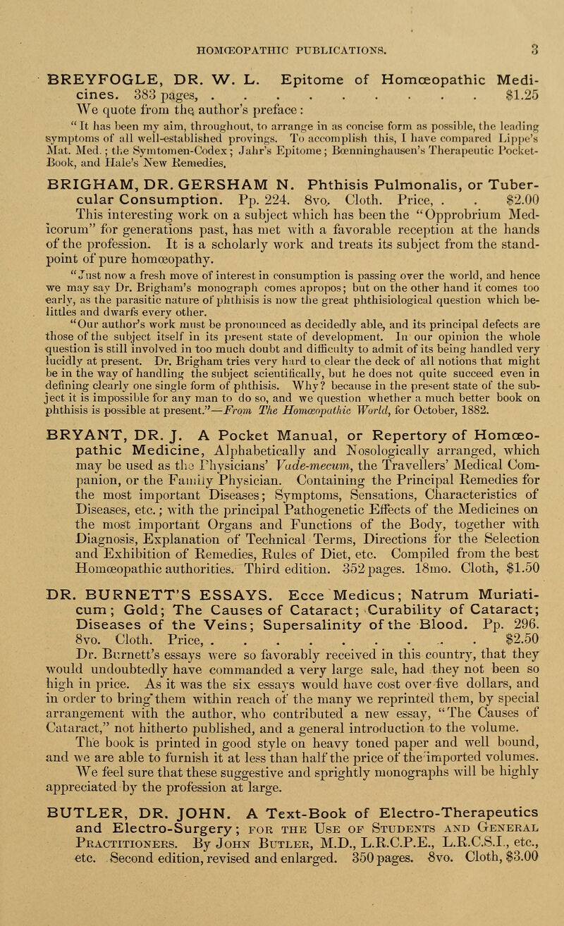 BREYFOGLE, DR. W. L. Epitome of Homoeopathic Medi- cines. 383 pages, $1.20 We quote from the. author's preface:  It has been my aim, throughout, to arrange in as concise form as possible, the leading symptoms of all well-established provings. To accomplish this, I have compared Lippe's Mat. Med.; the Symtomen-Codex; Jahr's Epitome; Bcenninghausen's Therapeutic Pocket- Book, and Hale's New Keniedies. BRIGHAM, DR. GERSHAM N. Phthisis Pulmonalis, or Tuber- cular Consumption. Pp. 224. 8vo.. Cloth. Price, . . $2.00 This interesting work on a subject which has been the Opprobrium Med- icorum for generations past, has met with a favorable reception at the hands of the profession. It is a scholarly work and treats its subject from the stand- point of pure homoeopathy. Just now a fresh move of interest in consumption is passing over the world, and hence we may say Dr. Brigham's monograph comes apropos; but on the other hand it comes too early, as the parasitic nature of phthisis is now the great phthisiological question which be- littles and dwarfs every other. Our author's work must be pronounced as decidedly able, and its principal defects are those of the subject itself in its present state of development. In our opinion the whole ■question is still involved in too much doubt and difficulty to admit of its being handled very lucidly at present. Dr. Brigham tries very hard to clear the deck of all notions that might be in the way of handling the subject scientifically, but he does not quite succeed even in defining clearly one single form of phthisis. Why? because in the present state of the sub- ject it is impossible for any man to do so, and we question whether a much better book on phthisis is possible at present.—From The Homosoputhic World, for October, 1882. BRYANT, DR. J. A Pocket Manual, or Repertory of Homoeo- pathic Medicine, Alphabetically and Nosologically arranged, which may be used as the Physicians' Vade-mecum, the Travellers' Medical Com- panion, or the Family Physician. Containing the Principal Remedies for the most important Diseases; Symptoms, Sensations, Characteristics of Diseases, etc.; with the principal Pathogenetic Effects of the Medicines on the most important Organs and Functions of the Body, together with Diagnosis, Explanation of Technical Terms, Directions for the Selection and Exhibition of Remedies, Rules of Diet, etc. Compiled from the best Homoeopathic authorities. Third edition. 352 pages. 18mo. Cloth, $1.50 DR. BURNETT'S ESSAYS. Ecce Medicus; Natrum Muriati- cum; Gold; The Causes of Cataract; Curability of Cataract; Diseases of the Veins; Supersalinity of the Blood. Pp. 296. 8vo. Cloth. Price, $2.50 Dr. Burnett's essays were so favorably received in this country, that they would undoubtedly have commanded a very large sale, had they not been so high in price. As it was the six essays would have cost over-five dollars, and in order to bring them within reach of the many we reprinted them, by special arrangement with the author, who contributed a new essay, The Causes of Cataract, not hitherto published, and a general introduction to the volume. The book is printed in good style on heavy toned paper and well bound, and we are able to furnish it at less than half the price of the;imported volumes. We feel sure that these suggestive and sprightly monographs will be highly appreciated by the profession at  BUTLER, DR. JOHN. A Text-Book of Electro-Therapeutics and Electro-Surgery; for the Use op Students and General Practitioners. By John Butler, M.D., L.R.C.P.E., L.R.C.S.I., etc., etc. Second edition, revised and enlarged. 350 pages. £vo. Cloth, $3.00
