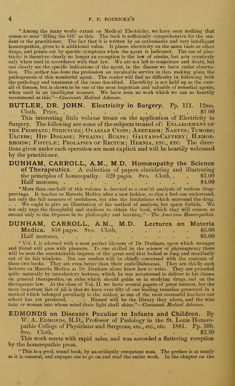  Among the many works extant on Medical Electricity, we have seen nothing that comes so near 'filling the bill' as this. The book is sufficiently comprehensive for the stu- dent or the practitioner. The fact that it is written by an enthusiastic and very intelligent homceopathist, gives to it additional value. It places electricity on the same basis as other drugs, and points out by specific symptoms when the agent is indicated. The use of elec- tricity is therefore clearly no longer an exception to the law of similia, but acts curatively only when used in accordance with that law. We are not left to conjecture and doubt, but can clearly see the specific indications of the agent, in the disease we have under observa- tion. The author has done the profession an invaluable service in thus making plain the pathogenesis of this wonderful agent. The reader will find no difficulty in following both the pathology and treatment of the cases described. Electricity is not held up as the cure- all of disease, but is shown to be one of the most important and valuable of remedial agents, when used in an intelligent manner. We have seen no work which we can so heartily recommend as this.—Cincinnati Medical Advance. BUTLER, DR. JOHN. Electricity in Surgery. Pp. 111. 12mo. Cloth. Price, $100 This interesting little volume treats on the application of Electricity to Surgery. The following are some of the subjects treated of: Enlargement of the Prostate ; Stricture ; Ovarian Cysts ; Aneurism ; Naevus ; Tumors ; Ulcers; Hip Disease; Sprains; Burns; Galvano-Cautery; Haemor- rhoids; Fistula; Prolapsus of Rectum; Hernia, etc., etc. The direc- tions given under each operation are most explicit and will be heartily welcomed by the practitioner. DUNHAM, CARROLL, A.M., M.D. Homoeopathy the Science of Therapeutics. A collection of papers elucidating and illustrating the principles of homoeopathy. 529 pages. 8vo. Cloth, . . $3.00 Half morocco, $4.00 More than one-half of this volume is devoted to a careful analysis of various drug- provings. It teaches us Materia Medica after a new fashion, so that a fool can understand, not only the full measure of usefulness, but also the limitations which surround the drug. . . We ought to give an illustration of his method of analysis, but space forbids. We not only urge the thoughtful and studious to obtain the book, which they v/ill esteem as second only to the Oryanon in its philosophy and learning.—The American Homceopathist. DUNHAM, CARROLL, A.M., M.D. Lectures on Materia Medica. 858 pages. 8vo. Cloth, ..... $5.00 Half morocco, $6.00  Vol. I. is adorned with a most perfect likeness of Dr. Dunham, npon which stranger and friend will gaze with pleasure. To one skilled in the science of physiognomy there will be seen the unmistakable impress of the great soul that looked so long and steadfastly out of its fair windows. But our readers will be chiefly concerned with the contents of these two books. They are even better than their embellishments. They are chiefly such lectures on Materia Medica as Dr. Dunham alone knew how to write. They are preceded quite naturally by introductory lectures, which he was accustomed to deliver to his classes on general therapeutics, on rules which should guide us in studying drugs, and on the therapeutic law. At the close of Vol. II. we have several papers of great interest, but the most important fact of all is that we have over fifty of our leading remedies presented in a method which belonged peculiarly to the author, as one of the most successful teachers our school has yet produced. . . . Blessed will be the library they adorn, and the wise man or woman into whose mind their light shall shine.—Cincinnati Medical Advance. EDMONDS on Diseases Peculiar to Infants and Children. By W. A..Edmonds, M.D., Professor of Paedology in the St. Louis Homoeo- pathic College of Physicians and Surgeons, etc., etc., etc. 1881. Pp. 300. 8vo. Cloth, $2.50 This work meets with rapid sales, and was accorded a flattering reception by the homoeopathic press. This is a good, sound book, by am evidently competent man. The preface is as manly as it is unusual, and engages one to go on and read the entire work. In the chapter on the
