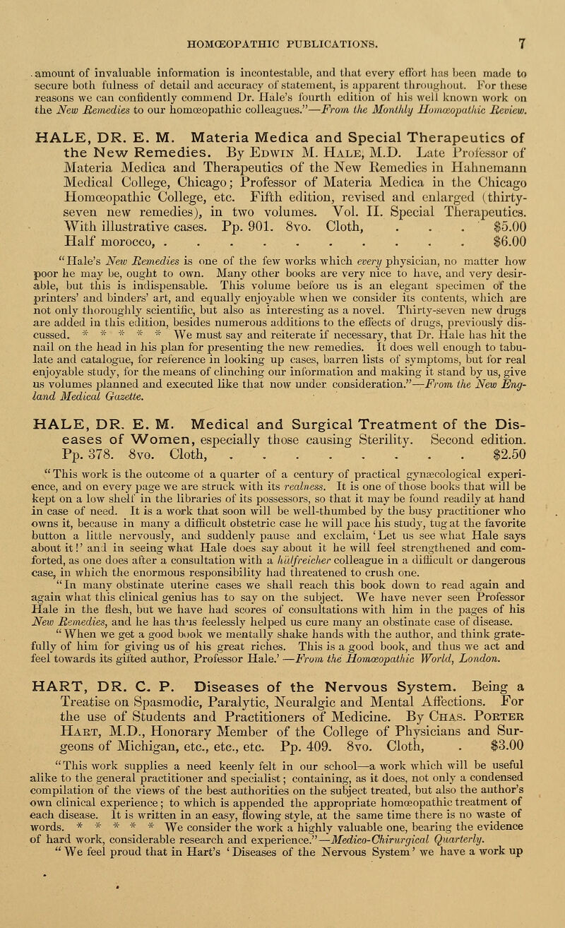 .amount of invaluable information is incontestable, and that every effort has been made to secure both fulness of detail and accuracy of statement, is apparent throughout. For these reasons we can confidently commend Dr. Hale's fourth edition of his well known work on the New Remedies to our homoeopathic colleagues.—From the Monthly Homoeopathic Review. HALE, DR. E. M. Materia Medica and Special Therapeutics of the New Remedies. By Edwin M. Hale, M.D. Late Professor of Materia Medica and Therapeutics of the New Remedies in Hahnemann Medical College, Chicago; Professor of Materia Medica in the Chicago Homoeopathic College, etc. Fifth edition, revised and enlarged (thirty- seven new remedies), in two volumes. Vol. II. Special Therapeutics. With illustrative cases. Pp. 901. 8vo. Cloth, . . . ' $5.00 Half morocco, $6.00  Hale's New Remedies is one of the few works which every physician, no matter how poor he may be, ought to own. Many other books are very nice to have, and very desir- able, but this is indispensable. This volume before us is an elegant specimen of the printers' and binders' art, and equally enjoyable when we consider its contents, which are not only thoroughly scientific, but also as interesting as a novel. Thirty-seven new drugs are added in this edition, besides numerous additions to the effects of drugs, previously dis- cussed. * * * * * We must say and reiterate if necessary, that Dr. Hale has hit the nail on the head in his plan for presenting the new remedies. It does well enough to tabu- late and catalogue, for reference in looking up cases, barren lists of symptoms, but for real enjoyable study, for the means of clinching our information and making it stand by us, give us volumes planned and executed like that now under consideration.—From the New Eng- land Medical Gazette. HALE, DR. E. M. Medical and Surgical Treatment of the Dis- eases of Women, especially those causing Sterility. Second edition. Pp.378. 8vo. Cloth, $2.50  This work is the outcome of a quarter of a century of practical gynaecological experi- ence, and on every page we are struck with its realness. It is one of those books that will be kept on a low shelf in the libraries of its possessors, so that it may be found readily at hand in case of need. It is a work that soon will be well-thumbed by the busy ju'actitioner who owns it, because in many a difficult obstetric case he will pace his study, tug at the favorite button a little nervously, and suddenly pause and exclaim, ' Let us see what Hale says about it!' and in seeing what Hale does say about it he will feel strengthened and com- forted, as one does after a consultation with a h'tilfreieli&r colleague in a difficult or dangerous case, in which the enormous responsibility had threatened to crush one.  In many obstinate uterine cases we shall reach this book down to read again and again what this clinical genius has to say on the subject. We have never seen Professor Hale in the flesh, but we have had scores of consultations with him in the pages of his New Remedies, and he has thus feelessly helped us cure many an obstinate case of disease.  When we get a good book we mentally shake hands with the author, and think grate- fully of him for giving us of his great riches. This is a good book, and thus we act and feel towards its gifted author, Professor Hale.' —From the Homoeopathic World, London. HART, DR. C. P. Diseases of the Nervous System. Being a Treatise on Spasmodic, Paralytic, Neuralgic and Mental Affections. For the use of Students and Practitioners of Medicine. By Chas. Porter Hart, M.D., Honorary Member of the College of Physicians and Sur- geons of Michigan, etc., etc., etc. Pp. 409. 8vo. Cloth, . $3.00 This work supplies a need keenly felt in our school—a work which will be useful alike to the general practitioner and specialist; containing, as it does, not only a condensed compilation of the views of the best authorities on the subject treated, but also the author's own clinical experience; to which is appended the appropriate homoeopathic treatment of each disease. It is written in an easy, flowing style, at the same time there is no waste of words. ***** VVe consider the work a highly valuable one, bearing the evidence of hard work, considerable research and experience.—Medico-Chirurgical Quarterly.  We feel proud that in Hart's ' Diseases of the Nervous System' we have a work up