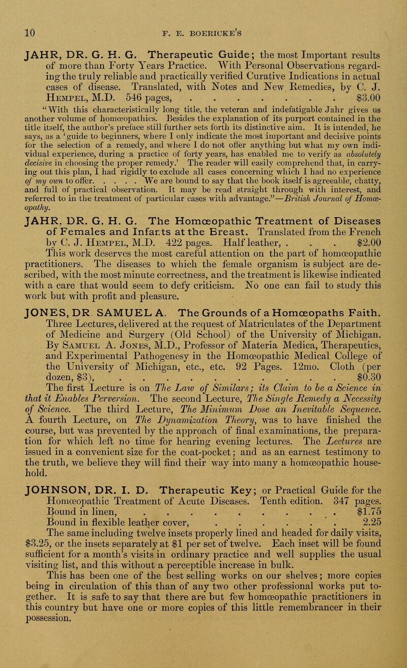 JAHR, DR. G. H. G. Therapeutic Guide; the most Important results of more than Forty Years Practice. With Personal Observations regard- ing the truly reliable and practically verified Curative Indications in actual cases of disease. Translated, with Notes and New Remedies, by C. J. Hempel, M.D. 546 pages, ....... $3.00 With this characteristically long title, the veteran and indefatigable Jahr gives us another volume of homoeopathies. Besides the explanation of its purport contained in the title itself, the author's preface still further sets forth its distinctive aim. It is intended, he says, as a 'guide to beginners, where I only indicate the most important and decisive points for the selection of a remedy, and where I do not offer anything but what my own indi- vidual experience, during a practice of forty years, has enabled me to verify as absolutely decisive in choosing the proper remedy.' The reader will easily comprehend that, in carry- ing out this plan, I had rigidly to exclude all cases concerning which I had no experience of my own to offer We are bound to say that the book itself is agreeable, chatty, and full of practical observation. It may be read straight through with interest, and referred to in the treatment of particular cases with advantage.—British Journal of Homoe- opathy. JAHR, DR. G. H. G. The Homoeopathic Treatment of Diseases of Females and Infants at the Breast. Translated from the French by C. J. Hempel, M.D. 422 pages. Half leather, . . . $2.00 This work deserves the most careful attention on the part of homoeopathic practitioners. The diseases to which the female organism is subject are de- scribed, with the most minute correctness, and the treatment is likewise indicated with a care that would seem to defy criticism. No one can fail to study this work but with profit and pleasure. JONES, DR. SAMUEL A. The Grounds of a Homoeopaths Faith. Three Lectures, delivered at the request of Matriculates of the Department of Medicine and Surgery (Old School) of the University of Michigan. By Samuel A. Jones, M.D., Professor of Materia Medica, Therapeutics, and Experimental Pathogenesy in the Homoeopathic Medical College of the University of Michigan, etc., etc. 92 Pages. 12mo. Cloth (per dozen, $3), . $0.30 The first Lecture is on The Law of Similars; its Claim to be a /Science in that it Enables Perversion. The second Lecture, The Single Memecly a Necessity of Science. The third Lecture, The Minimum Dose an Inevitable Sequence. A fourth Lecture, on The Dynamization Theory, was to have finished the course, but was prevented by the approach of final examinations, the prepara- tion for which left no time for hearing evening lectures. The Lectures are issued in a convenient size for the coat-pocket; and as an earnest testimony to the truth, we believe they will find their way into many a homoeopathic house- hold. JOHNSON, DR. I. D. Therapeutic Key; or Practical Guide for the Homoeopathic Treatment of Acute Diseases. Tenth edition. 347 pages. Bound in linen, $1.75 Bound in flexible leather cover, . . . . . . 2.25 The same including twelve insets properly lined and headed for daily visits, $3.25, or the insets separately at $1 per set of twelve. Each inset Avill be found sufficient for a month's visits in ordinary practice and well supplies the usual visiting list, and this without a perceptible increase in bulk. This has been one of the best selling works on our shelves; more copies being in circulation of this than of any two other professional works put to- gether. It is safe to say that there are but few homoeopathic practitioners in this country but have one or more copies of this little remembrancer in their