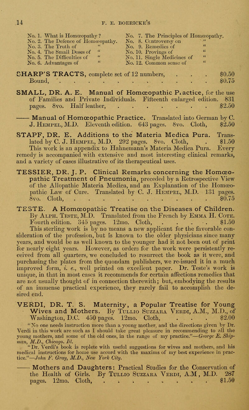 No. 1. What is Homoeopathy ? No. 7. The Principles of Homoeopathy. No. 2. The Defence of Homoeopathy. No. 8. Controversy on No. 3. The Truth of  No. 9. Remedies of  No. 4. The Small Doses of  No. 10. Provings of  No. 5. The Difficulties of  No. 11. Single Medicines of  No. 6. Advantages of No. 12. Common sense of SHARP'S TRACTS, complete set of 12 numbers, . . . $0.50 Bound, ' $0.75 SMALL, DR. A. E. Manual of Homoeopathic Practice, for the use of Families and Private Individuals. Fifteenth enlarged edition. 831 pages. 8vo. Half leather, $2.50 Manual of Homoeopathic Practice. Translated into German by C. J. Hempel, M.D. Eleventh edition. 643 pages. 8vo. Cloth, $2.50 STAPF, DR. E. Additions to the Materia Medica Pura. Trans- lated by C. J. Hempel, M.D. 292 pages. 8vo. Cloth, . $1.50 This work is an appendix to Hahnemann's Materia Medica Pura. Every remedy is accompanied with extensive and most interesting clinical remarks, and a variety of cases illustrative of its therapeutical uses. TESSIER, DR. J. P. Clinical Remarks concerning the Homoeo- pathic Treatment of Pneumonia, preceded by a Retrospective View of the Allopathic Materia Medica, and an Explanation of the Homoeo- pathic Law of Cure. Translated by C. J. Hempel, M.D. 131 pages. 8vo. Cloth, $0.75 TESTE. A Homoeopathic Treatise on the Diseases of Children. By Alph. Teste, M.D. Translated from the French by Emma H. Cote. Fourth edition. 345 pages. 12mo. Cloth, . . . ■ . $1.50 This sterling work is by no means a new applicant for the favorable con- sideration of the profession, but is known to the older physicians since many years, and would be as well known to the younger had it not been out of print for nearly eight years. However, as orders for the work were persistently re- ceived from all quarters, we concluded to resurrect the book as it were, and purchasing the plates from the quondam publishers, we re-issued it in a much improved form, i. e., well printed on excellent paper. Dr. Teste's work is unique, in that in most cases it recommends for certain affections remedies that are not usually thought of in connection therewith; but, embodying the results of an immense practical experience, they rarely fail to accomplish the de- sired end. VERDI, DR. T. S. Maternity, a Popular Treatise for Young Wives and Mothers. By Tullio Suzzara Verdi, A.M., M.D., of Washington, D.C. 450 pages. 12mo. Cloth, . . . $2.00  No one needs instruction more than a young mother, and the directions given by Dr. Verdi in this work are such as I should take great pleasure in recommending to all the young mothers, and some of the old ones, in the range of my practice.—George E. Ship- man, M.D., Chicago, III. Dr. Verdi's book is replete with useful suggestions for wives and mothers, and his medical instructions for home use accord with the maxims of my best experience in prac- tice.—John F. Gray, M.D., New York City. Mothers and Daughters: Practical Studies for the Conservation of the Health of Girls. By Tullio Suzzara Verdi, A.M, M.D. 287 12mo. Cloth, $1.50