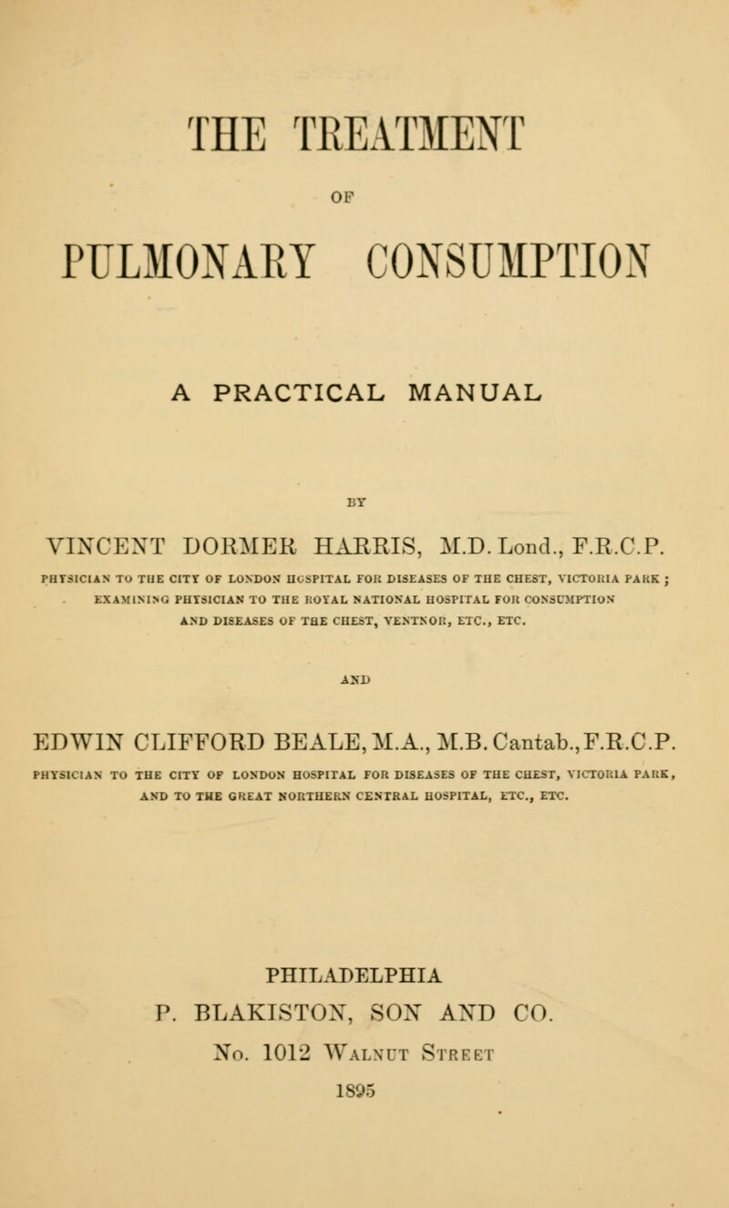 THE TREATMENT OF PULMONARY CONSUMPTION A PRACTICAL MANUAL VINCENT DORMER HARRIS, M.D. LoncL, F.R.C.P. PHYSICIAN TO THE CITY OF LONDON HOSPITAL FOK DISEASES OF THE CHEST, VICTORIA PAKK EXAMINING PHYSICIAN TO THE ROYAL NATIONAL HOSPITAL FOK CONSUMPTION AND DISEASES OF THE CHEST, VENTNOK, ETC., ETC. EDWIN CLIFFORD BEALE.M.A., M.B.Cantab.,F.R,C.P. PHYSICIAN TO THE CITY OF LONDON HOSPITAL FOR DISEASES OF THE CHEST, VICTORIA PARK, AND TO THE GREAT NORTHERN CENTRAL HOSPITAL, ETC., ETC. PHILADELPHIA P. BLAKISTON, SON AND CO. No. \0\'2 Walnut Street 1895