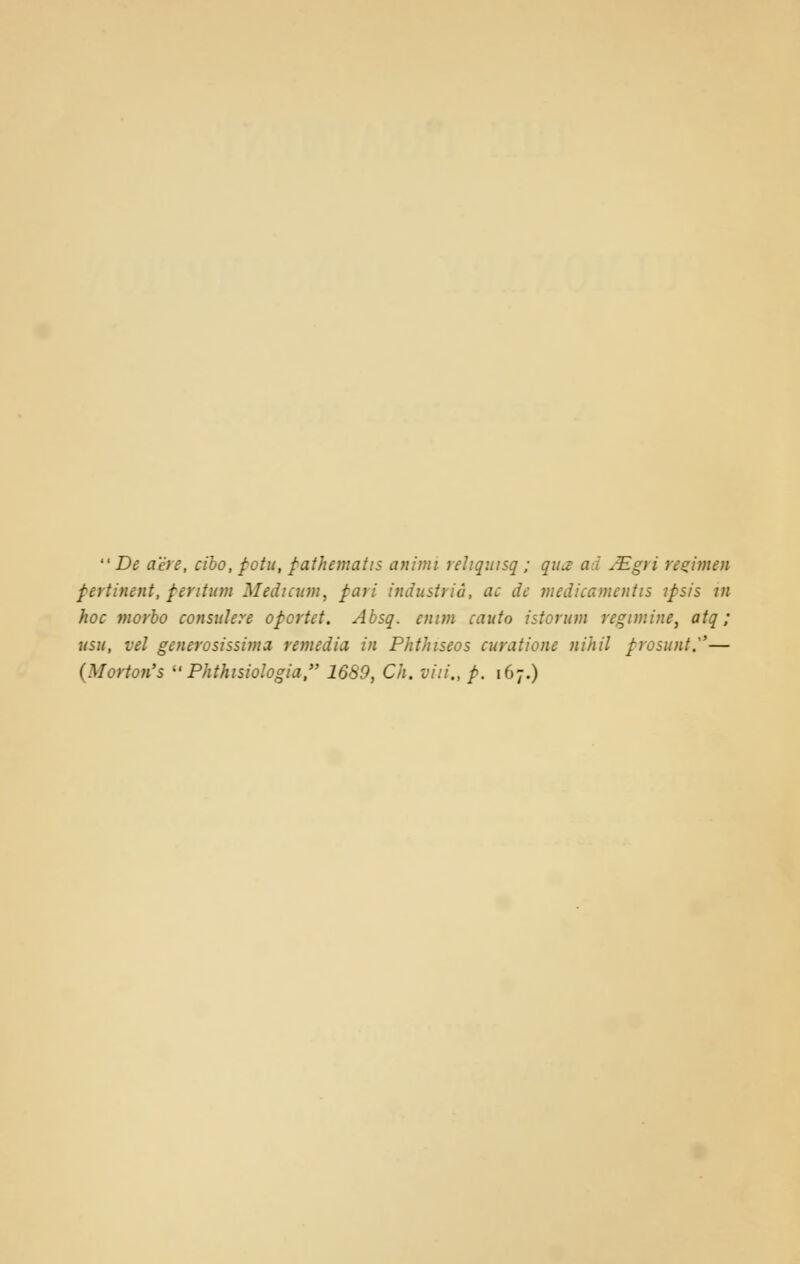  De acre, cibo, potu, pathematis anitni rehquisq; qua a i JEgi i regimen pertinent, perttum Medicion, pari industrid, ae de medicamenhs ifsis in hoc morbo consulere opcrtet. Absq. ennn cauto istorum regnnine, atq; usu, vel generosissima remedia in Phthiseos curatione nihil prosunt.— (Morton's  Phthisiologia, 1689, Ch. viii., p. 167.)