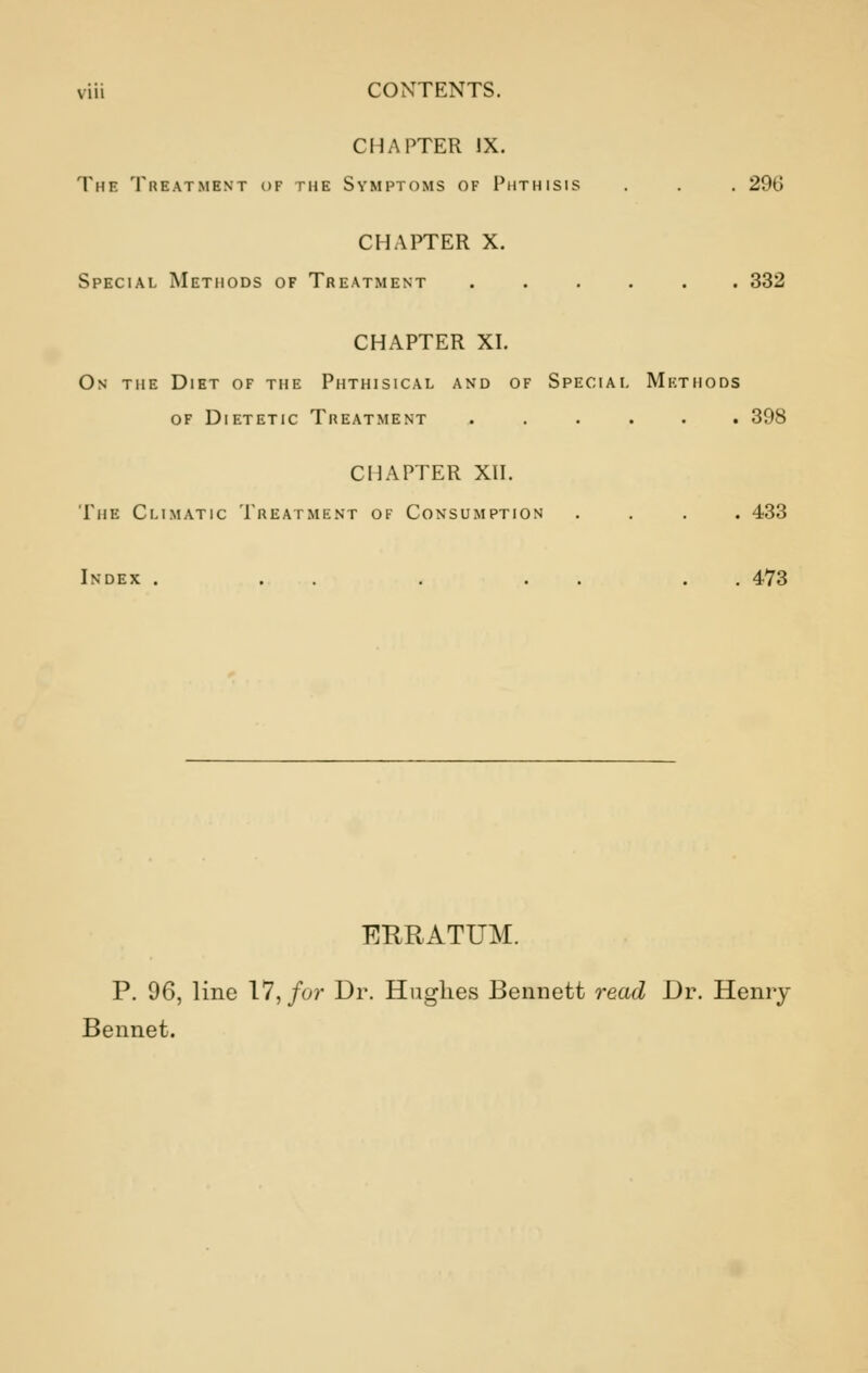 CHAPTER IX. The Treatment of the Symptoms of Phthisis . . . 29G CHAPTER X. Special Methods of Treatment ...... 332 CHAPTER XI. On the Diet of the Phthisical and of Special Methods of Dietetic Treatment ...... 398 CHAPTER XII. The Climatic Treatment of Consumption .... 433 Index . . . . . . 473 ERRATUM. P. 96, line 17, for Dr. Hughes Bennett read Dr. Henry Bennet.