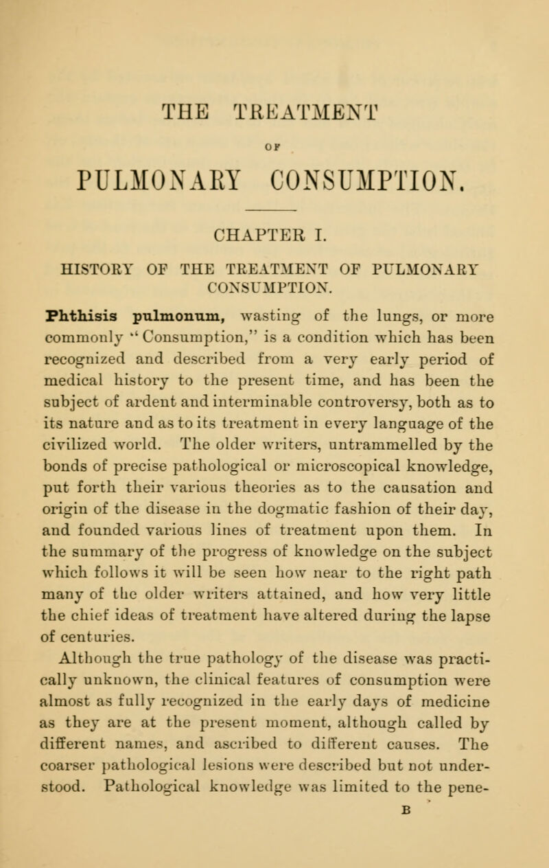 OF PULMONARY CONSUMPTION. CHAPTER I. HISTORY OF THE TREATMENT OF PULMONARY CONSUMPTION. Phthisis pulmonum, wasting of the lungs, or more commonly Consumption, is a condition which has been recognized and described from a very early period of medical history to the present time, and has been the subject of ardent and interminable controversy, both as to its nature and as to its treatment in every language of the civilized world. The older writers, untrammelled by the bonds of precise pathological or microscopical knowledge, put forth their various theories as to the causation and origin of the disease in the dogmatic fashion of their day, and founded various lines of treatment upon them. In the summary of the progress of knowledge on the subject which follows it will be seen how near to the right path many of the older writers attained, and how very little the chief ideas of treatment have altered during the lapse of centuries. Although the true pathology of the disease was practi- cally unknown, the clinical features of consumption were almost as fully recognized in the early days of medicine as they are at the present moment, although called by different names, and ascribed to different causes. The coarser pathological lesions were described but not under- stood. Pathological knowledge was limited to the pene- B