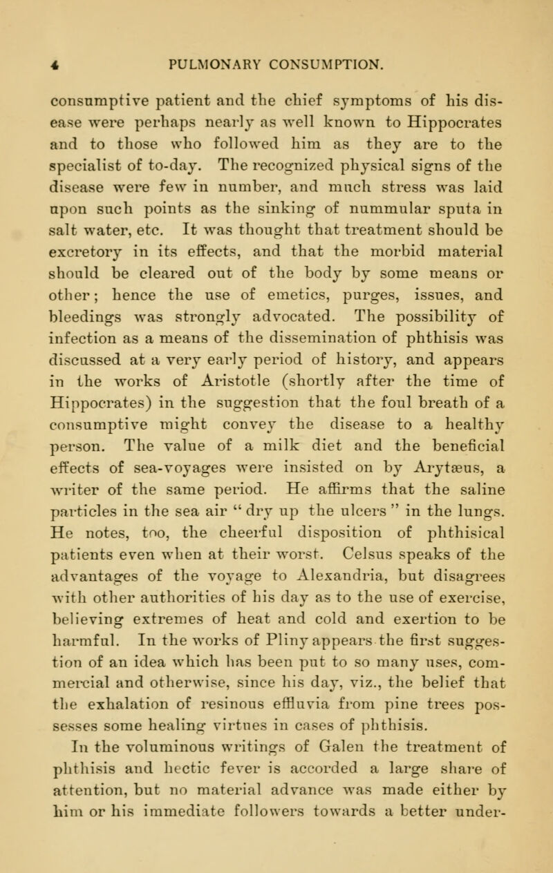 consumptive patient and the chief symptoms of his dis- ease were perhaps nearly as well known to Hippocrates and to those who followed him as they are to the specialist of to-day. The recognized physical signs of the disease were few in number, and much stress was laid upon such points as the sinking of nummular sputa in salt water, etc. It was thought that treatment should be excretory in its effects, and that the morbid material should be cleared out of the body by some means or other; hence the use of emetics, purges, issues, and bleedings was strongly advocated. The possibility of infection as a means of the dissemination of phthisis was discussed at a very early period of history, and appears in the works of Aristotle (shortly after the time of Hippocrates) in the suggestion that the foul breath of a consumptive might convey the disease to a healthy person. The value of a milk diet and the beneficial effects of sea-voyages were insisted on by Arytseus, a writer of the same period. He affirms that the saline particles in the sea air  dry up the ulcers  in the lungs. He notes, too, the cheerful disposition of phthisical patients even when at their worst. Celsus speaks of the advantages of the voyage to Alexandria, but disagrees with other authorities of his day as to the use of exercise, believing extremes of heat and cold and exertion to be harmful. In the works of Pliny appears the first sugges- tion of an idea which has been put to so many uses, com- mercial and otherwise, since his day, viz., the belief that the exhalation of resinous effluvia from pine trees pos- sesses some healing virtues in cases of phthisis. In the voluminous writings of Galen the treatment of phthisis and hectic fever is accorded a large share of attention, but no material advance was made either by him or his immediate followers towards a better under-