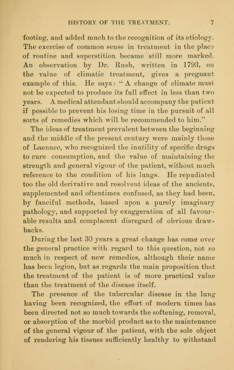 footing, and added mucfa to the recognition of its etiology. The exercise of common sense in treatment in the place of routine and superstition became still more marked. An observation by Dr. Rush, written in 1793, on the value of climatic treatment, skives a pregnant example of this. He says : A change of climate must not be expected to produce its full effect in less than two years. A medical attendant should accompany the patient if possible to prevent his losing time in the pursuit of all sorts of remedies which will be recommended to him. The ideas of treatment prevalent between the beginning and the middle of the present century were mainly those of Laennec, who recognized the inutility of specific drugs to cure consumption, and the value of maintaining the strength and general vigour of the patient, without much reference to the condition of his lungs. He repudiated too the old derivative and resolvent ideas of the ancients, supplemented and oftentimes confused, as they had been, by fanciful methods, based upon a purely imaginary pathology, and supported by exaggeration of all favour- able results and complacent disregard of obvious draw- backs. During the last 30 years a great change has come over the general practice with regard to this question, not so much in respect of new remedies, although their name has been legion, but as regards the main proposition that the treatment of the patient is of more practical value than the treatment of the disease itself. The presence of the tubercular disease in the lung having been recognized, the effort of modern times has been directed not so much towards the softening, removal, or absorption of the morbid product as to the maintenance of the general vigour of the patient, with the sole object of rendering his tissues sufficiently healthy to withstand