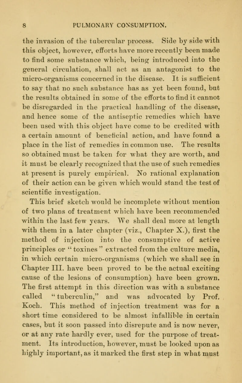 the invasion of the tubercular process. Side by side with this object, however, efforts have more recently been made to find some substance which, being introduced into the general circulation, shall act as an antagonist to the mirro-organisms concerned in the disease. It is sufficient to say that no such substance has as yet been found, but the results obtained in some of the efforts to find it cannot be disregarded in the practical handling of the disease, and hence some of the antiseptic remedies which have been used with this object have come to be credited with a certain amount of beneficial action, and have found a place in the list of remedies in common use. The results so obtained must be taken for what they are worth, and it must be clearly recognized that the use of such remedies at present is purely empirical. No rational explanation of their action can be given which would stand the test of scientific investigation. This brief sketch would be incomplete without mention of two plans of treatment which have been recommended within the last few years. We shall deal more at length with them in a later chapter (viz., Chapter X.), first the method of injection into the consumptive of active principles or  toxines  extracted from the culture media, in which certain micro-organisms (which we shall see in Chapter III. have been proved to be the actual exciting cause of the lesions of consumption) have been grown. The first attempt in this direction was with a substance called  tuberculin, and was advocated by Prof. Koch. This method of injection treatment was for a short time considered to be almost infallible in certain cases, but it soon passed into disrepute and is now never, or at any rate hardly ever, used for the purpose of treat- ment. Its introduction, however, must be looked upon as highly important, as it marked the first step in what must