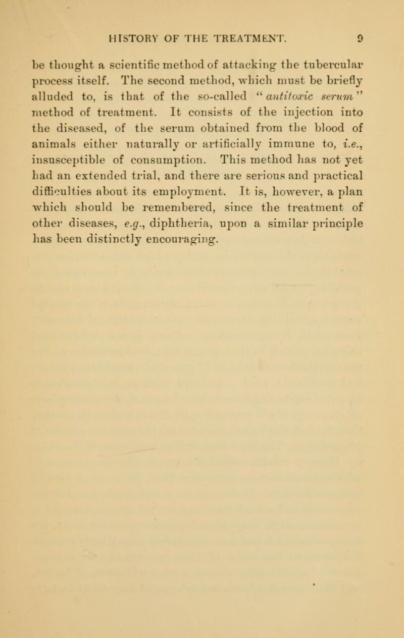 be thought a scientific method of attacking the tubercular proceed itself. The second method, which must be briefly alluded to, is that of the so-called antitoxic serum''' method of treatment. It consists of the injection into the diseased, of the serum obtained from the blood of animals either naturally or artificially immune to, i.e., insusceptible of consumption. This method has not yet had an extended trial, and there are serious and practical difficulties about its employment. It is, however, a plan which should be remembered, since the treatment of other diseases, e.g., diphtheria, upon a similar principle lias been distinctly encouraging.