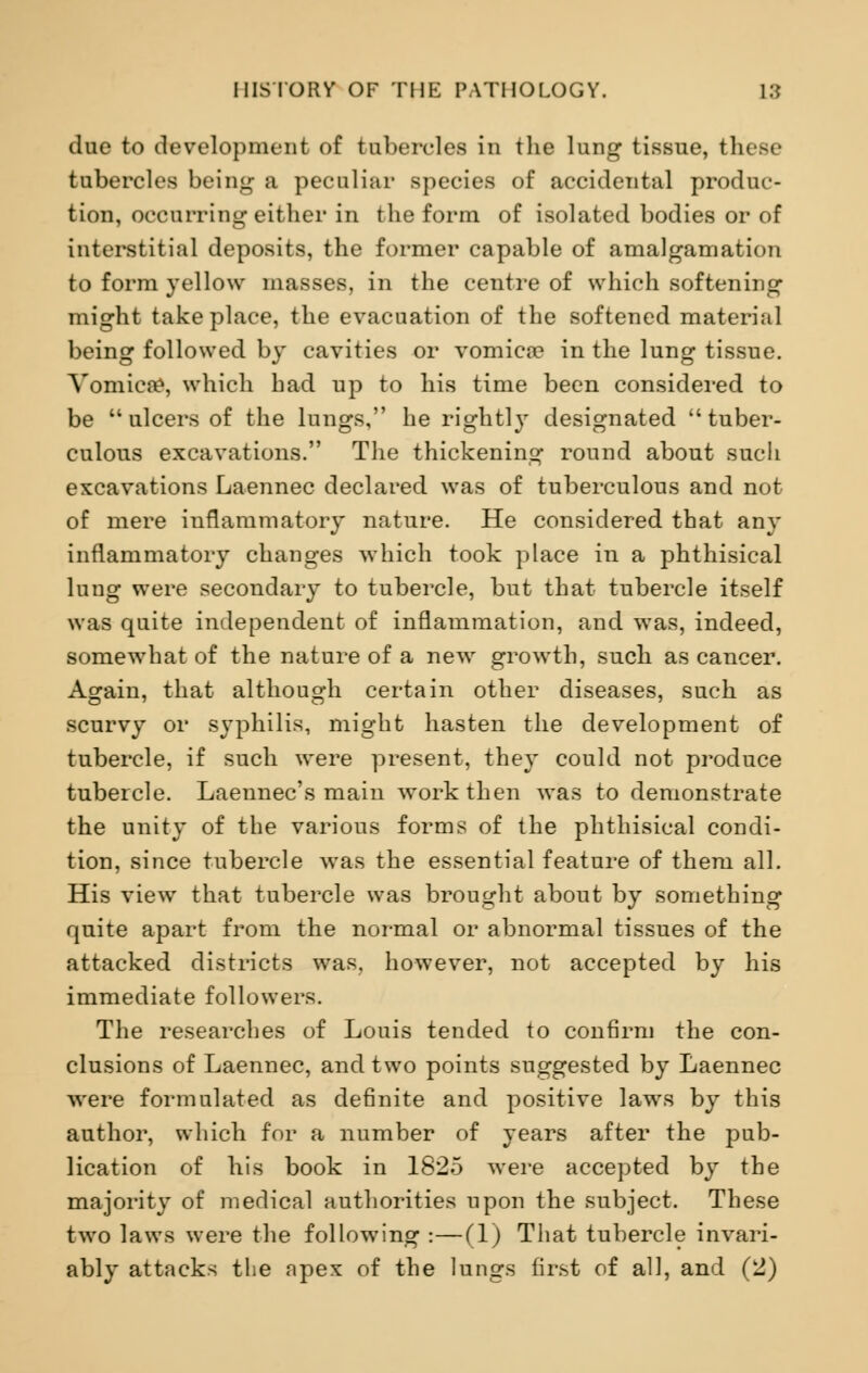 due to development of tubercles in the lung tissue, these tubercles being a peculiar species of accidental produc- tion, occurring either in the form of isolated bodies or of interstitial deposits, the former capable of amalgamation to form yellow masses, in the centre of which softening might take place, the evacuation of the softened material being followed by cavities or vomica? in the lung tissue. Vomica^, which had up to his time been considered to be ulcers of the lungs, he rightly designated tuber- culous excavations. The thickening round about such excavations Laennec declared was of tuberculous and not of mere inflammatory nature. He considered that any inflammatory changes which took place in a phthisical lung were secondary to tubercle, but that tubercle itself was quite independent of inflammation, and was, indeed, somewhat of the nature of a new growth, such as cancer. Again, that although certain other diseases, such as scurvy or syphilis, might hasten the development of tubercle, if such were present, they could not produce tubercle. Laennec's main work then was to demonstrate the unity of the various forms of the phthisical condi- tion, since tubercle was the essential feature of them all. His view that tubercle was brought about by something quite apart from the normal or abnormal tissues of the attacked districts was, however, not accepted by his immediate followers. The researches of Louis tended to confirm the con- clusions of Laennec, and two points suggested by Laennec were formulated as definite and positive laws by this author, which for a number of years after the pub- lication of his book in 1825 were accepted by the majority of medical authorities upon the subject. These two laws were the following :—(1) That tubercle invari- ably attacks the npex of the lungs first of all, and (2)