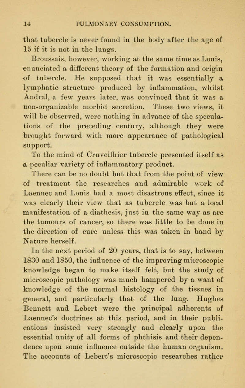 tliat tubercle is never found in the body after the age of 15 if it is not in the lungs. Bronssais, however, working at the same time as Louis, enunciated a different theory of the formation and origin of tubercle. He supposed that it was essentially a lymphatic structure produced by inflammation, whilst Andral, a few years later, was convinced that it was a non-organizable morbid secretion. These two views, it will be observed, were nothing in advance of the specula- tions of the preceding century, although they were brought forward with more appearance of pathological support. To the mind of Cruveilhier tubercle presented itself as a peculiar variety of inflammatory product. There can be no doubt but that from the point of view of treatment the researches and admirable work of Laennec and Louis had a most disastrous effect, since it was clearly their view that as tubercle was but a local manifestation of a diathesis, just in the same way as are the tumours of cancer, so there was little to be done in the direction of cure unless this was taken in hand by Nature herself. In the next period of 20 years, that is to say, between 1830 and 1850, the influence of the improving microscopic knowledge began to make itself felt, but the study of microscopic pathology was much hampered by a want of knowledge of the normal histology of the tissues in general, and particularly that of the lung. Hughes Bennett and Lebert were the principal adherents of Laennec's doctrines at this period, and in their publi- cations insisted very strongly and clearly upon the essential unity of all forms of phthisis and their depen- dence upon some influence outside the human organism. The accounts of Lebert's microscopic researches rather