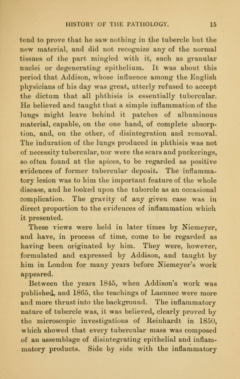 tend to prove that he saw nothing in the tubercle but the Dew material, and did not recognize any of the normal tissues of the part mingled with it, such as granular nuclei or degenerating epithelium. It was about this period that Addison, whose influence among the English physicians of his day was great, utterly refused to accept the dictum that all phthisis is essentially tubercular. He believed and taught that a simple inflammation of the lungs might leave behind it patches of albuminous material, capable, on the one hand, of complete absorp- tion, and, on the other, of disintegration and removal. The induration of the lungs produced in phthisis was not of necessity tubercular, nor were the scars and puckerings, so often found at the apices, to be regarded as positive evidences of former tubercular deposit. The inflamma- tory lesion was to him the important feature of the whole disease, and he looked upon the tubercle as an occasional complication. The gravity of any given case was in direct proportion to the evidences of inflammation which it presented. These views were held in later times by Niemeyer, and have, in process of time, come to be regarded as having been originated by him. They were, however, formulated and expressed by Addison, and taught by him in London for many years before Xiemeyer's work appeared. Between the years 1845, when Addison's work was published, and 1865, the teachings of Laennec were more and more thrust into the background. The inflammatory nature of tubercle was, it was believed, clearly proved by the microscopic investigations of Reinhardt in 1850, which showed that every tubercular mass was composed of an assemblage of disintegrating epithelial and inflam- matory products. Side by side with the inflammatory