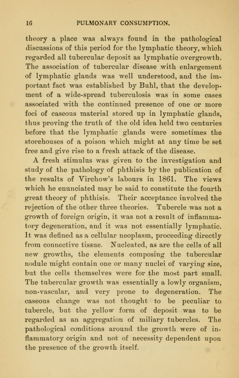 theory a place was always found in the pathological discussions of this period for the lymphatic theory, which regarded all tubercular deposit as lymphatic overgrowth. The association of tubercular disease with enlargement of lymphatic glands was well understood, and the im- portant fact was established by Buhl, that the develop- ment of a wide-spread tuberculosis was in some cases associated with the continued presence of one or more foci of caseous material stored up in lymphatic glands, thus proving the truth of the old idea held two centuries before that the lymphatic glands were sometimes the storehouses of a poison which might at any time be set free and give rise to a fresh attack of the disease. A fresh stimulus was given to the investigation and study of the pathology of phthisis by the publication of the results of Virchow's labours in 1861. The views which he enunciated may be said to constitute the fourth great theory of phthisis. Their acceptance involved the rejection of the other three theories. Tubercle was not a growth of foreign origin, it was not a result of inflamma- tory degeneration, and it was not essentially lymphatic. It was defined as a cellular neoplasm, proceeding directly from connective tissue. Xucleated, as are the cells of all new growths, the elements composing the tubercular nodule might contain one or many nuclei of varying size, but the cells themselves were for the most part small. The tubercular growth was essentially a lowly organism, non-vascular, and very prone to degeneration. The caseous change was not thought to be peculiar to tubercle, but the yellow form of deposit was to be regarded as an aggregation of miliary tubercles. The pathological conditions around the growth were of in- flammatory origin and not of necessity dependent upon the presence of the growth itself.