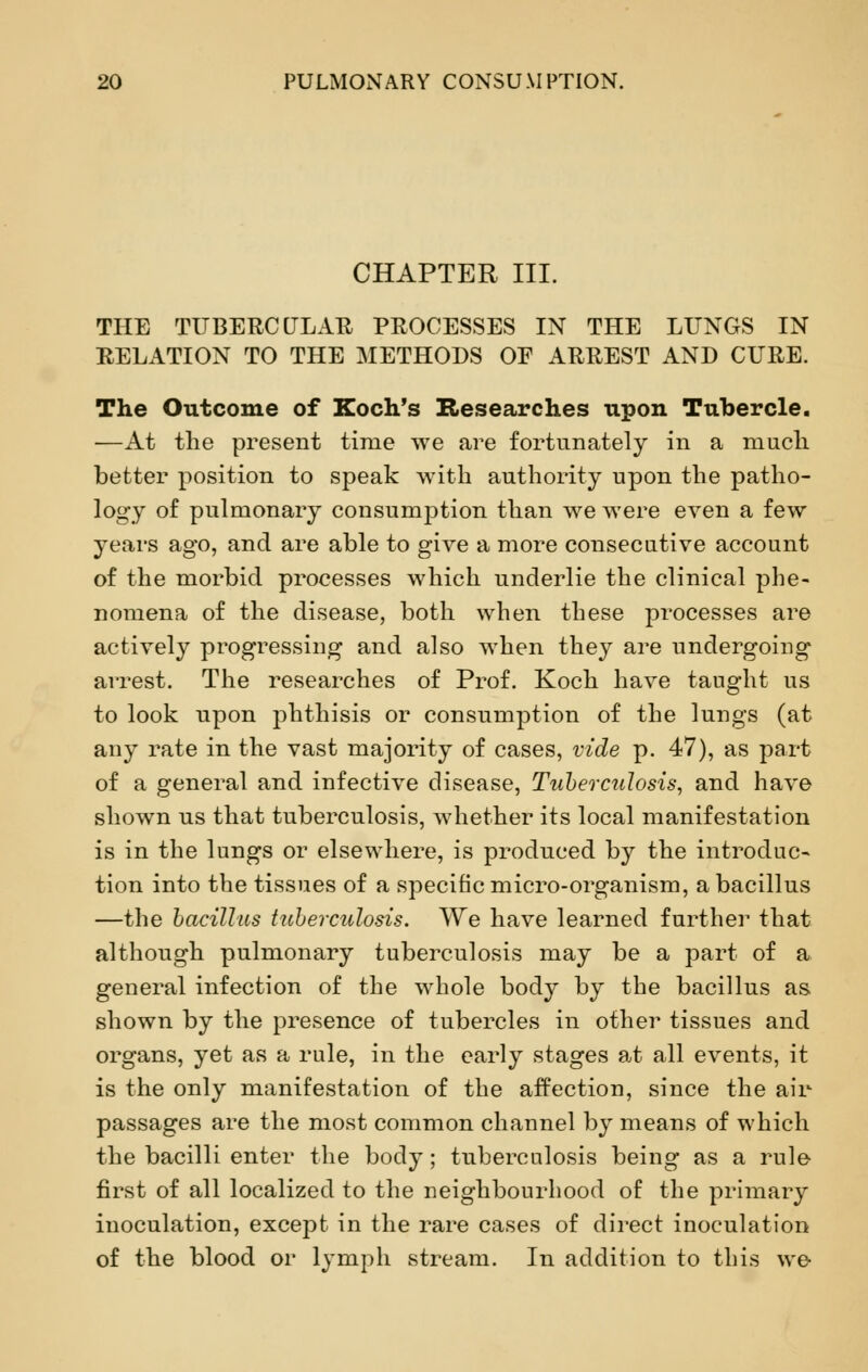 CHAPTER III. THE TUBERCULAR PROCESSES IN THE LUNGS IN RELATION TO THE METHODS OF ARREST AND CURE. The Outcome of Koch's Researches upon Tubercle. —At the present time we are fortunately in a much better position to speak with authority upon the patho- logy of pulmonary consumption than we were even a few years ago, and are able to give a more consecutive account of the morbid processes which underlie the clinical phe- nomena of the disease, both when these processes are actively progressing and also when they are undergoing arrest. The researches of Prof. Koch have taught us to look upon phthisis or consumption of the lungs (at any rate in the vast majority of cases, vide p. 47), as part of a general and infective disease, Tuberculosis, and have shown us that tuberculosis, whether its local manifestation is in the lungs or elsewhere, is produced by the introduc- tion into the tissues of a specific micro-organism, a bacillus —the bacillus tuberculosis. We have learned further that although pulmonary tuberculosis may be a part of a general infection of the whole body by the bacillus as shown by the presence of tubercles in other tissues and organs, yet as a rule, in the early stages at all events, it is the only manifestation of the affection, since the air passages are the most common channel by means of which the bacilli enter the body; tuberculosis being as a rule first of all localized to the neighbourhood of the primary inoculation, except in the rare cases of direct inoculation of the blood or lymph stream. In addition to this we