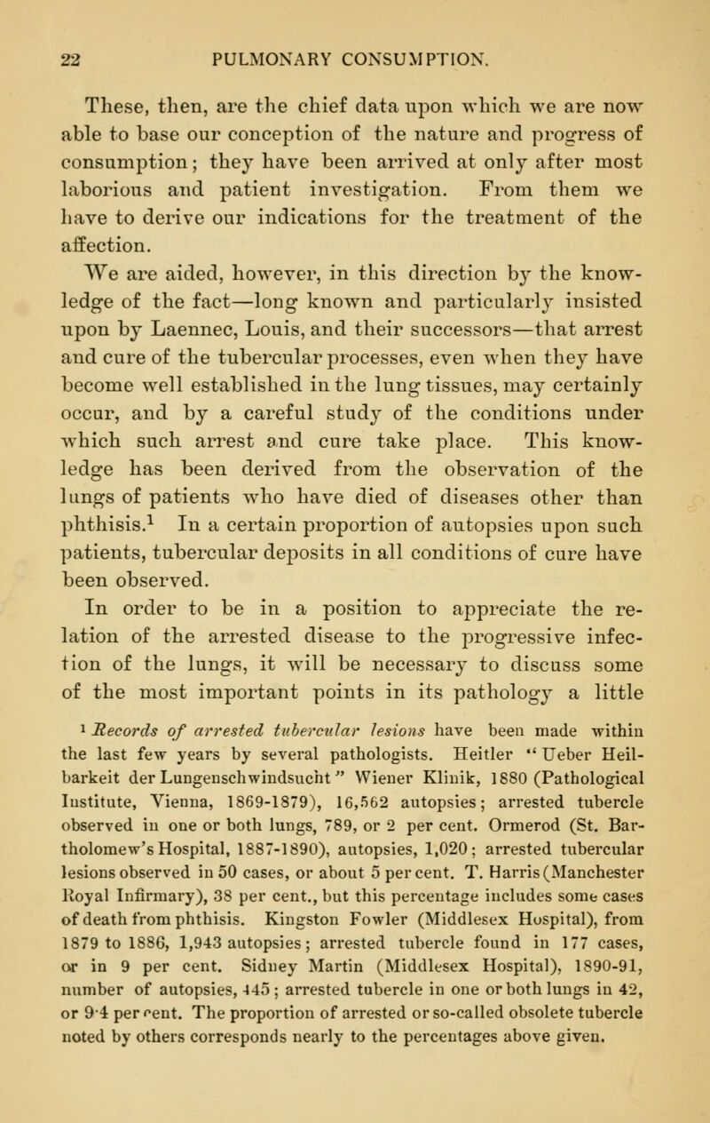These, then, are the chief data upon which we are now able to base our conception of the nature and progress of consumption; they have been arrived at only after most laborious and patient investigation. From them we have to derive our indications for the treatment of the affection. We are aided, however, in this direction by the know- ledge of the fact—long known and particularly insisted upon by Laennec, Louis, and their successors—that arrest and cure of the tubercular processes, even when they have become well established in the lung tissues, may certainly occur, and by a careful study of the conditions under which such arrest and cure take place. This know- ledge has been derived from the observation of the lungs of patients who have died of diseases other than phthisis.1 In a certain proportion of autopsies upon such patients, tubercular deposits in all conditions of cure have been observed. In order to be in a position to appreciate the re- lation of the arrested disease to the progressive infec- tion of the lungs, it will be necessary to discuss some of the most important points in its pathology a little 1 Records of arrested tubercular lesions have been made within the last few years by several pathologists. Heitler Ueber Heil- barkeit der Lungenschwindsucht Wiener Klinik, 1880 (Pathological Institute, Vienna, 1869-1879), 16,562 autopsies; arrested tubercle observed in one or both lungs, 789, or 2 per cent. Ormerod (St. Bar- tholomew's Hospital, 1887-1890), autopsies, 1,020; arrested tubercular lesions observed in 50 cases, or about 5 percent. T. Harris (Manchester Royal Infirmary), 38 per cent., but this percentage includes some cases of death from phthisis. Kingston Fowler (Middlesex Hospital), from 1879 to 1886, 1,943 autopsies; arrested tubercle found in 177 cases, or in 9 per cent. Sidney Martin (Middlesex Hospital), 1890-91, number of autopsies, 445 ; arrested tubercle in one or both lungs in 42, or 94 percent. The proportion of arrested or so-called obsolete tubercle noted by others corresponds nearly to the percentages above given.