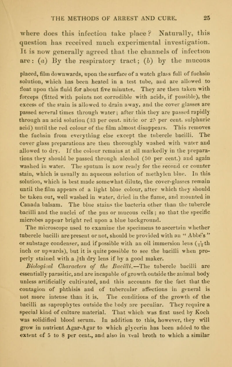 where does this infection take place? Naturally, this question has received ranch experimental investigation. It is now generally agreed that tbe channels of infection are: (o) By the respiratory tract; (6) by the mucous placed, film downwards, upon the surface of a watch glass full of fuchsia solution, which has been heated in a test tube, and are allowed to float upon this fluid for about five minutes. They are then taken with forceps (fitted with points not corrodible with acid?, if possible), the BG of the stain is allowed to drain away, and the cover glasses are passed several times through water; after this they are passed rapidly through an acid solution (33 per cent, nitric or 25 per cent, sulphuric acid) until the red colour of the film almost disappears. This removes the fuchsin from everything else except the tubercle bacilli. The cover glass preparations are then thoroughly washed with water and allowed to dry. It* the colour remains at all markedly in the prepara- tions they should be passed through alcohol (50 per cent.) and again washed in water. The sputum is now ready for the second or counter stain, which is usually an aqueous solution of methylen blue. In this solution, which is best made somewhat dilute, the cover-glasses remain until the film appears of a light blue colour, after which they should be taken out, well washed in water, dried in the flame, and mounted in Canada balsam. The blue stains the bacteria other than the tubercle bacilli and the nuclei of the pus or mucous cells ; so that the specific microbes appear bright red upon a blue background. The microscope used to examine the specimens to ascertain whether tubercle bacilli are present or not, should be provided with an  Abbe's  or substage condenser, and if possible with an oil immersion lens (jVth inch or upwards), but it is quite possible to see the bacilli when pro- perly stained with a ^th dry lens if by a good maker. Biological Characters of the Bacilli.—The tubercle bacilli are essentially parasitic, and are incapable of growth outside the animal body unless artificially cultivated, and this accounts for the fact that the contagion of phthisis and of tubercular affections in general is not more intense than it is. The conditions of the growth of the bacilli as saprophytes outside the 1 ody are peculiar. They require a special kind of culture material. That which, was first used by Koch was solidified blood serum. In addition to this, however, they will grow in nutrient Agar-Agar to which glycerin has been added to the extent of 5 to 8 per cent., and also in veal broth to which a similar