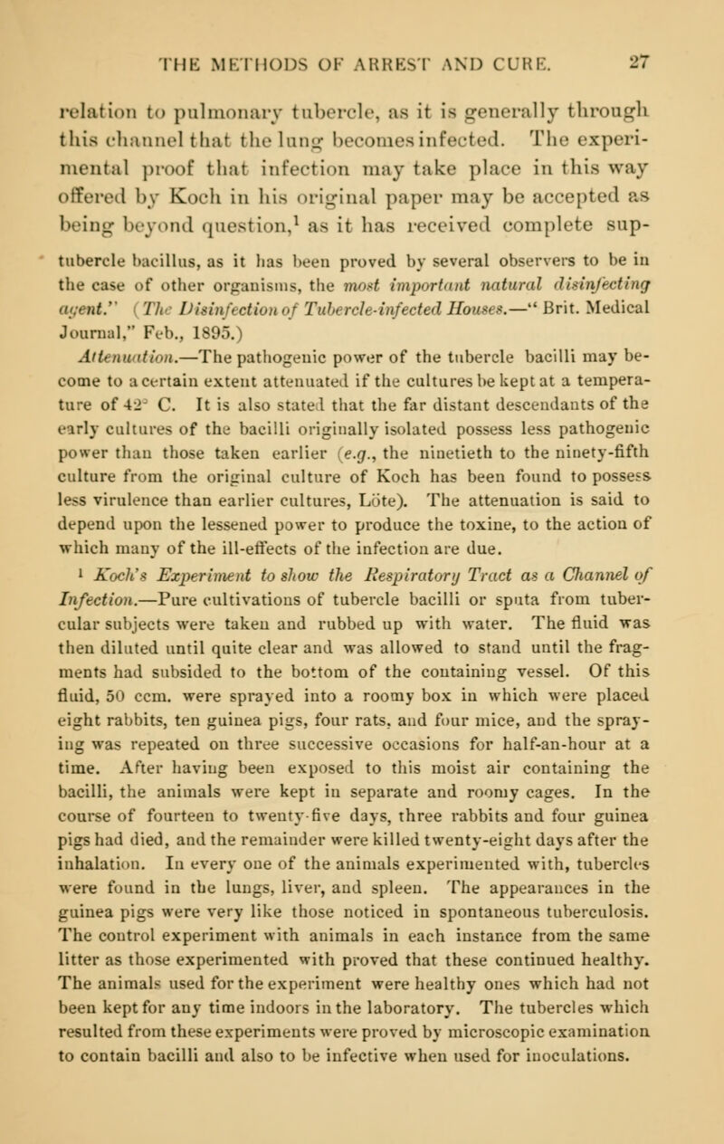 relation to pulmonary tubercle, as it is generally through this channel that the lung becomes infected. The experi- mental proof that infection may take place in this way offered by Koch in his original paper may be accepted as being beyond question,1 as it has received complete sup- tubercle bacillus, as it has been proved by several observers to be in the case of other organisms, the mod important natm-nl disinfecting The Dirinfi ofson oj Tubercle-infected Houses.— Brit. Medical Journal, Feb., 1895.) Attenuation.—The pathogenic power of the tubercle bacilli may be- come to a certain extent attenuated if the cultures be kept at a tempera- ture of 42 C. It is also state 1 that the far distant descendants of the early cultures of the bacilli originally isolated possess less pathogenic power than those taken earlier (e.g., the ninetieth to the ninety-fifth culture from the original culture of Koch has been found to possess less virulence than earlier cultures, Lute). The attenuation is said to depend upon the lessened power to produce the toxine, to the action of which many of the ill-effects of the infection are due. 1 Koch's Experiment to show the Respiratory Tract as a Channel of Infection.—Pure cultivations of tubercle bacilli or sputa from tuber- cular subjects were taken and rubbed up with water. The fluid was then diluted until quite clear and was allowed to stand until the frag- ments had subsided to the bottom of the containing vessel. Of this fluid, 50 ccm. were sprayed into a roomy box in which were placed eight rabbits, ten guinea pigs, four rats, and four mice, and the spray- ing was repeated on three successive occasions for half-an-hour at a time. After having been exposed to this moist air containing the bacilli, the animals were kept in separate and roomy cages. In the course of fourteen to twenty five days, three rabbits and four guinea pigs had died, and the remainder were killed twenty-eight days after the inhalation. In every one of the animals experimented with, tubercles were found in the lungs, liver, and spleen. The appearances in the guinea pigs were very like those noticed in spontaneous tuberculosis. The control experiment with animals in each instance from the same litter as those experimented with proved that these continued healthy. The animals used for the experiment were healthy ones which had not been kept for any time indoors in the laboratory. The tubercles which resulted from these experiments were proved by microscopic examination to contain bacilli and also to be infective when used for inoculations.