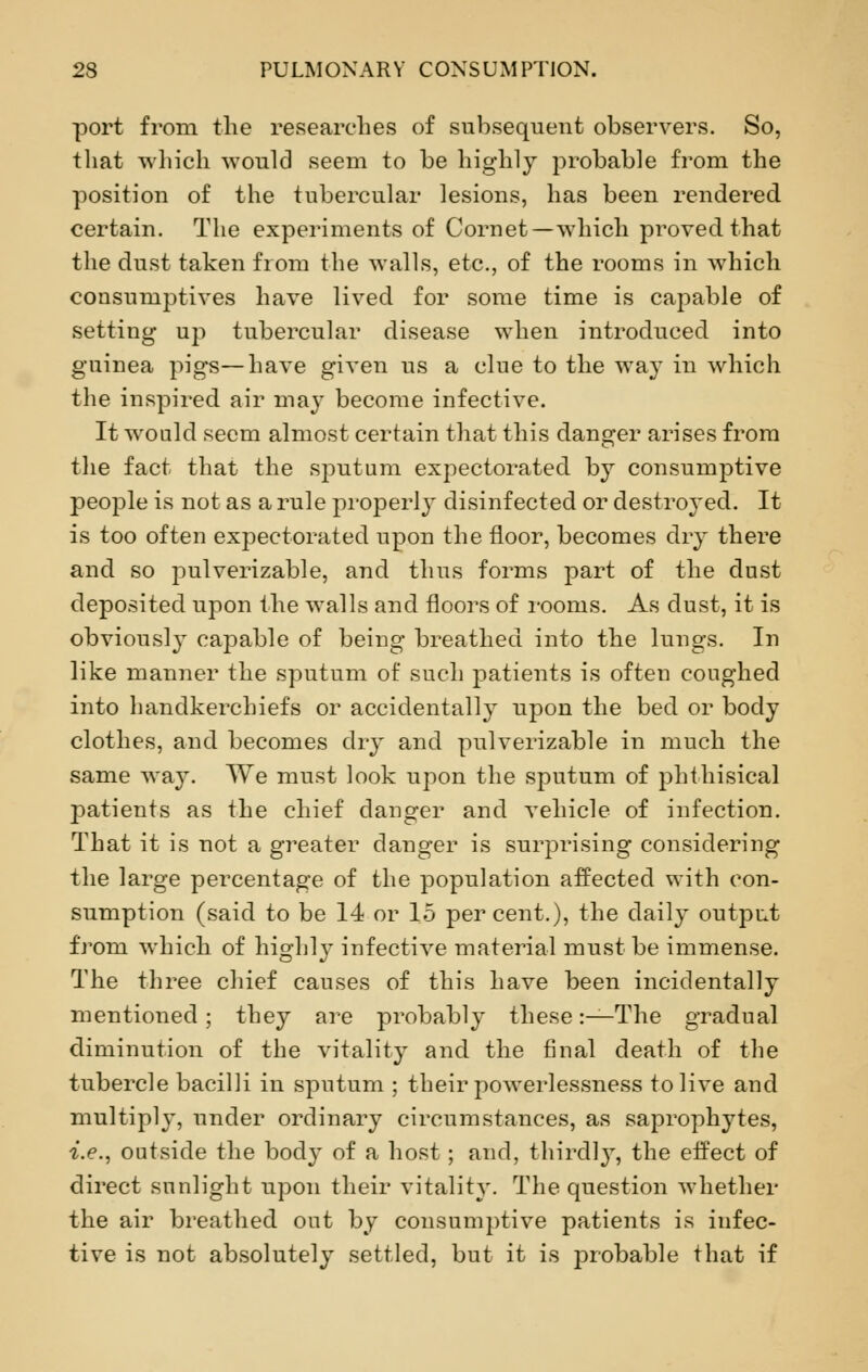 port from the researches of subsequent observers. So, that which would seem to be highly probable from the position of the tubercular lesions, has been rendered certain. The experiments of Cornet—which proved that the dust taken from the walls, etc., of the rooms in which consumptives have lived for some time is capable of setting up tubercular disease when introduced into guinea pigs—have given us a clue to the way in which the inspired air may become infective. It would seem almost certain that this danger arises from the fact that the sputum expectorated by consumptive people is not as a rule properly disinfected or destroyed. It is too often expectorated upon the floor, becomes dry there and so pulverizable, and thus forms part of the dust deposited upon the walls and floors of rooms. As dust, it is obviously capable of being breathed into the lungs. In like manlier the sputum of such patients is often coughed into handkerchiefs or accidentally upon the bed or body clothes, and becomes dry and pulverizable in much the same way. We must look upon the sputum of phthisical patients as the chief danger and vehicle of infection. That it is not a greater danger is surprising considering the large percentage of the population affected with con- sumption (said to be 14 or 15 percent.), the daily output from which of highly infective material must be immense. The three chief causes of this have been incidentally mentioned; they are probably these:—The gradual diminution of the vitality and the final death of the tubercle bacilli in sputum ; their powerlessness to live and multiply, under ordinary circumstances, as saprophytes, i.e., outside the body of a host; and, thirdly, the effect of direct sunlight upon their vitality. The question whether the air breathed out by consumptive patients is infec- tive is not absolutely settled, but it is probable that if