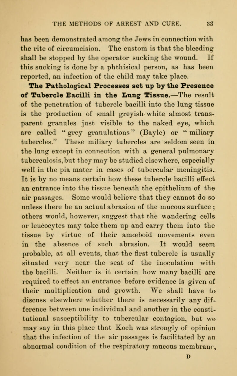 has been demonstrated among the Jews in eonnection with the rite of circumcision. The custom is that the bleeding shall be stopped by the operator sucking the wound. If this sucking is done by a phthisical person, as has been reported, an infection of the child may take place. The Pathological Processes set up by the Presence of Tubercle Eacilli in the Lung Tissue.—The result of the penetration of tubercle bacilli into the lung tissue is the production of small greyish white almost trans- parent granules just visible to the naked eye, which are called  grey granulations (Bayle) or  miliary tubercles. These miliary tubercles are seldom seen in the lung except in connection with a general pulmonary tuberculosis, but they may be studied elsewhere, especially well in the pia mater in cases of tubercular meningitis. It is by no means certain how these tubercle bacilli effect an entrance into the tissue beneath the epithelium of the air passages. Some would believe that they cannot do so unless there be an actual abrasion of the mucous surface ; others would, however, suggest that the wandering cells or leucocytes may take them up and carry them into the tissue by virtue of their amceboid movements even in the absence of such abrasion. It would seem probable, at all events, that the first tubercle is usually situated very near the seat of the inoculation with the bacilli. Neither is it certain how many bacilli are required to effect an entrance before evidence is given of their multiplication and growth. We shall have to discuss elsewhere whether there is necessarily any dif- ference between one individual and another in the consti- tutional susceptibility to tubercular contagion, but we may say in this place that Koch was strongly of opinion that the infection of the air passages is facilitated by an abnormal condition of the respiratory mucous membrane, D