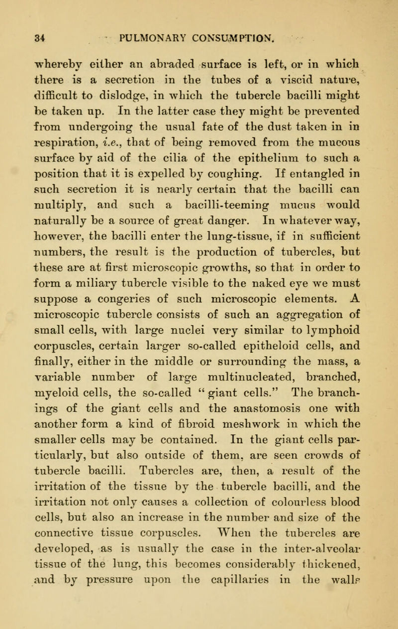 whereby either an abraded surface is left, or in which there is a secretion in the tubes of a viscid nature, difficult to dislodge, in which the tubercle bacilli might be taken up. In the latter case they might be prevented from undergoing the usual fate of the dust taken in in respiration, i.e., that of being removed from the mucous surface by aid of the cilia of the epithelium to such a position that it is expelled by coughing. If entangled in such secretion it is nearly certain that the bacilli can multiply, and such a bacilli-teeming mucus would naturally be a source of great danger. In whatever way, however, the bacilli enter the lung-tissue, if in sufficient numbers, the result is the production of tubercles, but these are at first microscopic growths, so that in order to form a miliary tubercle visible to the naked eye we must suppose a congeries of such microscopic elements. A microscopic tubercle consists of such an aggregation of small cells, with large nuclei very similar to lymphoid corpuscles, certain larger so-called epitheloid cells, and finally, either in the middle or surrounding the mass, a variable number of large multinucleated, branched, myeloid cells, the so-called  giant cells. The branch- ings of the giant cells and the anastomosis one with another form a kind of fibroid mesh work in which the smaller cells may be contained. In the giant cells par- ticularly, but also outside of them, are seen crowds of tubercle bacilli. Tubercles are, then, a result of the irritation of the tissue by the tubercle bacilli, and the irritation not only causes a collection of colourless blood cells, but also an increase in the number and size of the connective tissue corpuscles. When the tubercles are developed, as is usually the case in the inter-alveolar tissue of the lung, this becomes considerably thickened, and by pressure upon the capillaries in the wallr