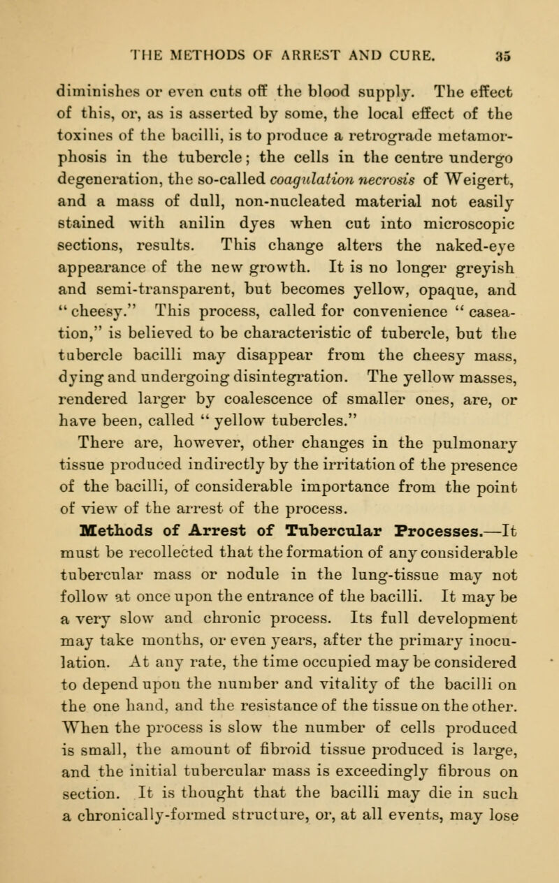 diminishes or even cuts off the blood supply. The effect of this, or, as is asserted by some, the local effect of the toxines of the bacilli, is to produce a retrograde metamor- phosis in the tubercle; the cells in the centre undergo degeneration, the so-called coagulation necrosis of Weigert, and a mass of dull, non-nucleated material not easily stained with anilin dyes when cut into microscopic sections, results. This change alters the naked-eye appearance of the new growth. It is no longer greyish and semi-transparent, but becomes yellow, opaque, and  cheesy. This process, called for convenience  casea- tion, is believed to be characteristic of tubercle, but the tubercle bacilli may disappear from the cheesy mass, dying and undergoing disintegration. The yellow masses, rendered larger by coalescence of smaller ones, are, or have been, called  yellow tubercles. There are, however, other changes in the pulmonary tissue produced indirectly by the irritation of the presence of the bacilli, of considerable importance from the point of view of the arrest of the process. Methods of Arrest of Tubercular Processes.—It must be recollected that the formation of any considerable tubercular mass or nodule in the lung-tissue may not follow at once upon the entrance of the bacilli. It may be a very slow and chronic process. Its full development may take months, or even years, after the primary inocu- lation. At any rate, the time occupied may be considered to depend upon the number and vitality of the bacilli on the one hand, and the resistance of the tissue on the other. When the process is slow the number of cells produced is small, the amount of fibroid tissue produced is large, and the initial tubercular mass is exceedingly fibrous on section. It is thought that the bacilli may die in such a chronically-formed structure, or, at all events, may lose