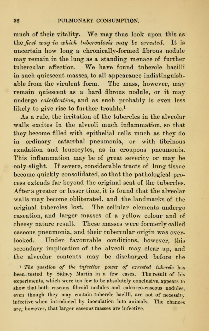 much of their vitality. We may thus look upon this as the first way in which tuberculosis may be arrested. It is uncertain how long a chronically-formed fibrous nodule may remain in the lung as a standing menace of further tubercular affection. We have found tubercle bacilli in such quiescent masses, to all appearance indistinguish- able from the virulent form. The mass, however, may remain quiescent as a hard fibrous nodule, or it may undergo calcification, and as such probably is even less likely to give rise to further trouble.1 As a rule, the irritation of the tubercles in the alveolar walls excites in the alveoli much inflammation, so that they become filled with epithelial cells much as they do in ordinary catarrhal pneumonia, or with fibrinous exudation and leucocytes, as in croupous pneumonia. This inflammation may be of great severity or may be only slight. If severe, considerable tracts of lung tissue become quickly consolidated, so that the pathological pro- cess extends far beyond the original seat of the tubercles. After a greater or lesser time, it is found that the alveolar walls may become obliterated, and the landmarks of the original tubercles lost. The cellular elements undergo caseation, and larger masses of a yellow colour and of cheesy nature result. These masses were formerly called caseous pneumonia, and their tubercular origin was over- looked. Under favourable conditions, however, this secondary implication of the alveoli may clear up, and the alveolar contents may be discharged before the i The question of the infective power of arrested tubercle has been tested by Sidney Martin in a few cases. The result of his experiments, which were too few to be absolutely conclusive, appears to show that both caseous fibroid nodules and calcareo-caseous nodules, even though they may contain tubercle bacilli, are not of necessity infective when introduced by inoculation into animals. The chances are, however, that larger caseous masses are infective.