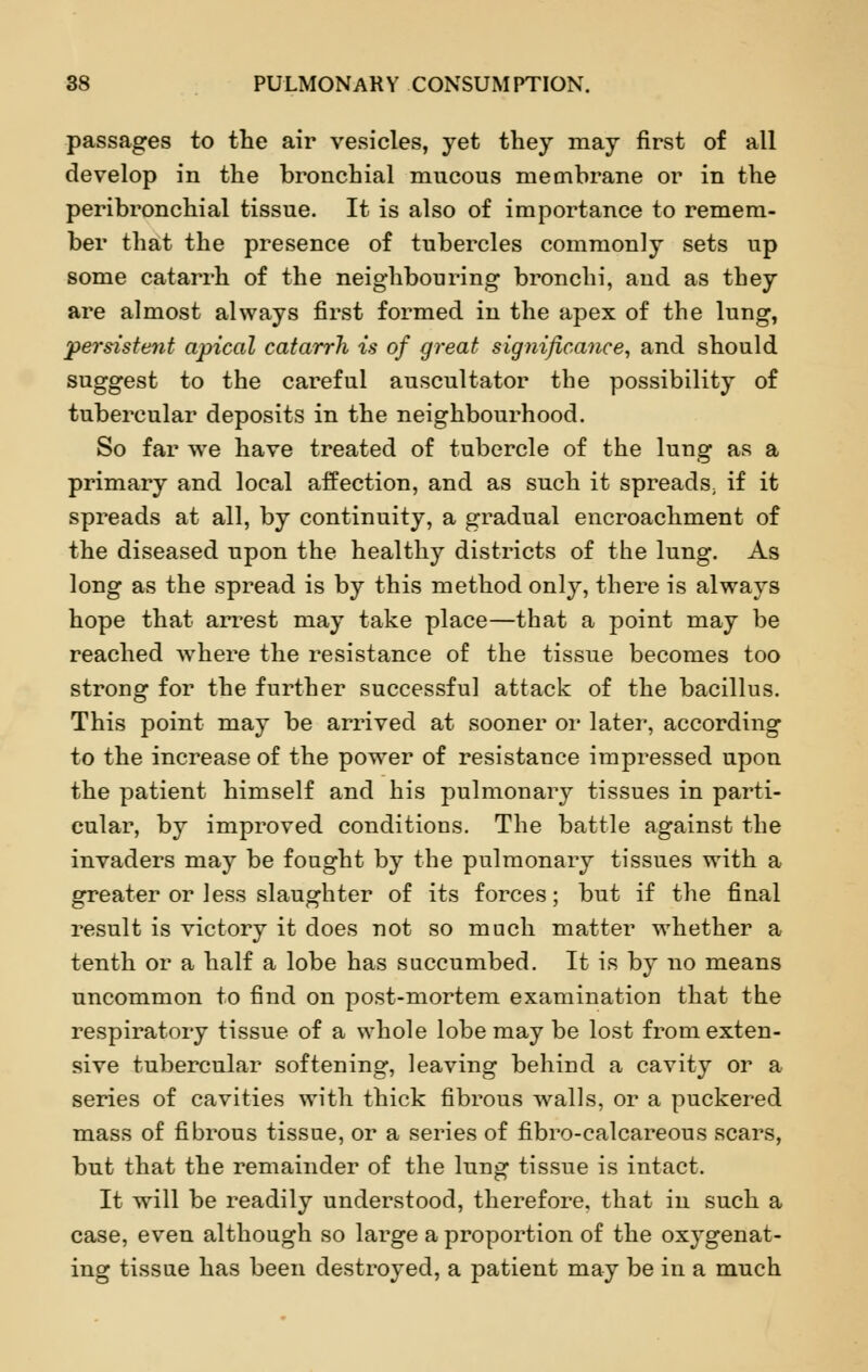 passages to the air vesicles, yet they may first of all develop in the bronchial mucous membrane or in the peribronchial tissue. It is also of importance to remem- ber that the presence of tubercles commonly sets up some catarrh of the neighbouring bronchi, and as they are almost always first formed in the apex of the lung, persistent apical catarrh is of great significance, and should suggest to the careful auscultator the possibility of tubercular deposits in the neighbourhood. So far we have treated of tubercle of the lung as a primary and local affection, and as such it spreads; if it spreads at all, by continuity, a gradual encroachment of the diseased upon the healthy districts of the lung. As long as the spread is by this method only, there is always hope that arrest may take place—that a point may be reached where the resistance of the tissue becomes too strong for the further successful attack of the bacillus. This point may be arrived at sooner or later, according to the increase of the power of resistance impressed upon the patient himself and his pulmonary tissues in parti- cular, by improved conditions. The battle against the invaders may be fought by the pulmonary tissues with a greater or less slaughter of its forces; but if the final result is victory it does not so much matter whether a tenth or a half a lobe has succumbed. It is by no means uncommon to find on post-mortem examination that the respiratory tissue of a whole lobe may be lost from exten- sive tubercular softening, leaving behind a cavity or a series of cavities with thick fibrous walls, or a puckered mass of fibrous tissue, or a series of fibro-ealcareous scars, but that the remainder of the lung tissue is intact. It will be readily understood, therefore, that in such a case, even although so large a proportion of the oxygenat- ing tissue has been destroyed, a patient may be in a much