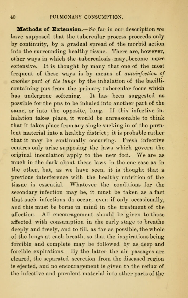 Methods of Extension.— So far in our description we have supposed that the tubercular process proceeds only by continuity, by a gradual spread of the morbid action into the surrounding healthy tissue. There are, however, other ways in which the tuberculosis may. become more extensive. It is thought by many that one of the most frequent of these ways is by means of autoinfection of another part of the lungs by the inhalation of the bacilli- containing pus from the primary tubercular focus which has undergone softening. It has been suggested as possible for the pus to be inhaled into another part of the same, or into the opposite, lung. If this infective in- halation takes place, it would be unreasonable to think that it takes place from any single sucking in of the puru- lent material into a healthy district; it is probable rather that it may be continually occurring. Fresh infective centres only arise supposing the laws which govern the original inoculation apply to the new foci. We are as much in the dark about these laws in the one case as in the other, but, as we have seen, it is thought that a previous interference with the healthy nutrition of the tissue is essential. Whatever the conditions for the secondary infection may be, it must be taken as a fact that such infections do occur, even if only occasionally, and this must be borne in mind in the treatment of the affection. All encouragement should be given to those affected with consumption in the early stage to breathe deeply and freely, and to fill, as far as possible, the whole of the lungs at each breath, so that the inspirations being forcible and complete may be followed by as deep and forcible expirations. By the latter the air passages are cleared, the separated secretion from the diseased region is ejected, and no encouragement is given t> the reflux of the infective and purulent material into other parts of the