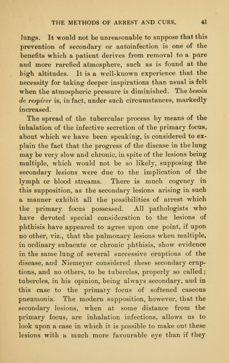 lungs. It would not be unreasonable to suppose that this prevention of secondary or autoinfection is one of the benefits which a patient derives from removal to a pure and more rarefied atmosphere, such as is found at the high altitudes. It is a well-known experience that the necessity for taking deeper inspirations than usual is felt when the atmospheric pressure is diminished. The besoin de respirer is, in fact, under such circumstances, markedly increased. The spread of the tubercular process by means of the inhalation of the infective secretion of the primary focus, about which we have been speaking, is considered to ex- plain the fact that the progress of the disease in the lung may be very slow and chronic, in spite of the lesions being multiple, which would not be so likely, supposing the secondary lesions were due to the implication of the lymph or blood streams. There is much cogency in this supposition, as the secondary lesions arising in such a manner exhibit all the possibilities of arrest which the primary focus possessed. All pathologists who have devoted special consideration to the lesions of phthisis have appeared to agree upon one point, if upon no other, viz., that the pulmonary lesions when multiple, in ordinary subacute or chronic phthisis, show evidence in the same lung of several successive eruptions of the disease, and Xiemeyer considered these secondary erup- tions, and no others, to be tubercles, properly so called; tubercles, in his opinion, being always secondary, and in this case to the primary focus of softened caseous pneumonia. The modern supposition, however, that the secondary lesions, when at some distance from the primary focus, are inhalation infections, allows us to look upon a case in which it is possible to make out these lesions with a much more favourable eye than if they