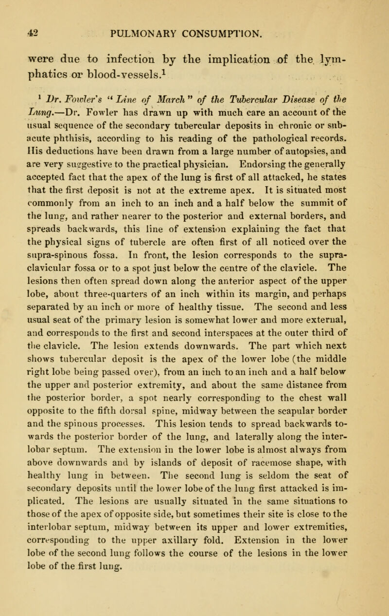 were due to infection by the implication of the. lym- phatics or blood-vessels.1 1 Dr. Fowler s ll Line of March  of the Tubercular Disease of the Lung.—Dr. Fowler has drawn up with much care an account of the usual sequence of the secondary tubercular deposits in chronic or sub- acute phthisis, according to his reading of the pathological records. His deductions have been drawn from a large number of autopsies, and are very suggestive to the practical physician. Endorsing the generally accepted fact that the apex of the lung is first of all attacked, he states that the first deposit is not at the extreme apex. It is situated most commonly from an inch to an inch and a half below the summit of the lung, and rather nearer to the posterior and external borders, and spreads backwards, this line of extension explaining the fact that the physical signs of tubercle are often first of all noticed over the supra-spinous fossa. In front, the lesion corresponds to the supra- clavicular fossa or to a spot just below the centre of the clavicle. The lesions then often spread down along the anterior aspect of the upper lobe, about three-quarters of an inch within its margin, and perhaps separated by an inch or more of healthy tissue. The second and less usual seat of the primary lesion is somewhat lower and more external, and corresponds to the first and second interspaces at the outer third of the clavicle. The lesion extends downwards. The part which next shows tubercular deposit is the apex of the lower lobe (the middle right lobe being passed over), from an inch to an inch and a half below the upper and posterior extremity, and about the same distance from the posterior border, a spot nearly corresponding to the chest wall opposite to the fifth dorsal spine, midway between the scapular border and the spinous processes. This lesion tends to spread backwards to- wards the posterior border of the lung, and laterally along the inter- lobar septum. The extension in the lower lobe is almost always from above downwards and by islands of deposit of racemose shape, with healthy lung in between. The second lung is seldom the seat of secondary deposits until the lower lobe of the lung first attacked is im- plicated. The lesions are usually situated in the same situations to those of the apex of opposite side, but sometimes their site is close to the interlobar septum, midway between its upper and lower extremities, corresponding to the upper axillary fold. Extension in the lower lobe of the second lung follows the course of the lesions in the lower lobe of the first lung.