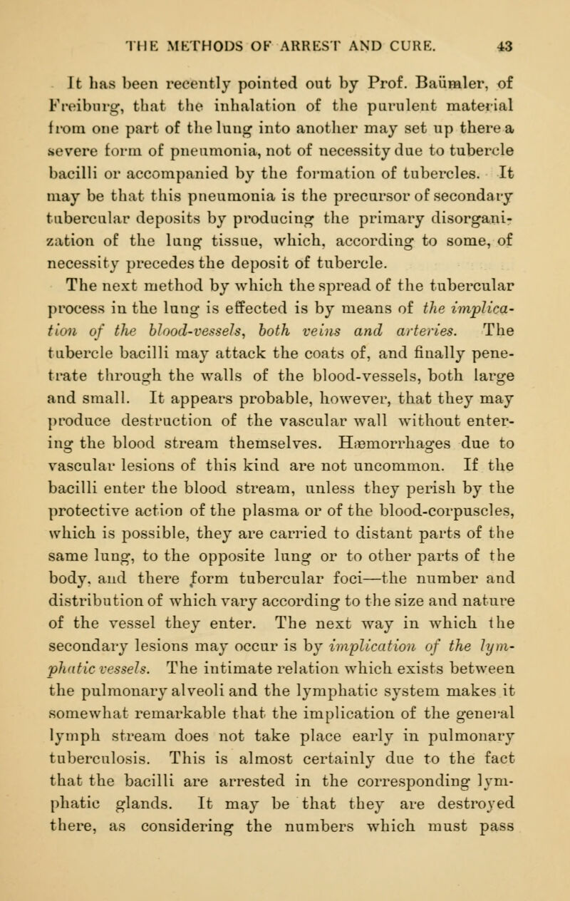 It has been recently pointed out by Prof. Baumler, of Freiburg, that the inhalation of the purulent material from one part of the lung into another may set up there a severe form of pneumonia, not of necessity due to tubercle bacilli or accompanied by the formation of tubercles. It may be that this pneumonia is the precursor of secondary tubercular deposits by producing the primary disorgani- zation of the lung tissue, which, according to some, of necessity precedes the deposit of tubercle. The next method by which the spread of the tubercular process in the lung is effected is by means of the implica- tion of the blood-vessels, both veins and arteries. The tubercle bacilli may attack the coats of, and finally pene- trate through the walls of the blood-vessels, both large and small. It appears probable, however, that they may produce destruction of the vascular wall without enter- ing the blood stream themselves. Hemorrhages due to vascular lesions of this kind are not uncommon. If the bacilli enter the blood stream, unless they perish by the protective action of the plasma or of the blood-corpuscles, which is possible, they are carried to distant parts of the same lung, to the opposite lung or to other parts of the body, and there form tubercular foci—the number and distribution of which vary according to the size and nature of the vessel they enter. The next way in which the secondary lesions may occur is by implication of the lym- phatic vessels. The intimate relation which exists between the pulmonary alveoli and the lymphatic system makes it somewhat remarkable that the implication of the general lymph stream does not take place early in pulmonary tuberculosis. This is almost certainly due to the fact that the bacilli are arrested in the corresponding lym- phatic glands. It may be that they are destroyed there, as considering the numbers which must pass