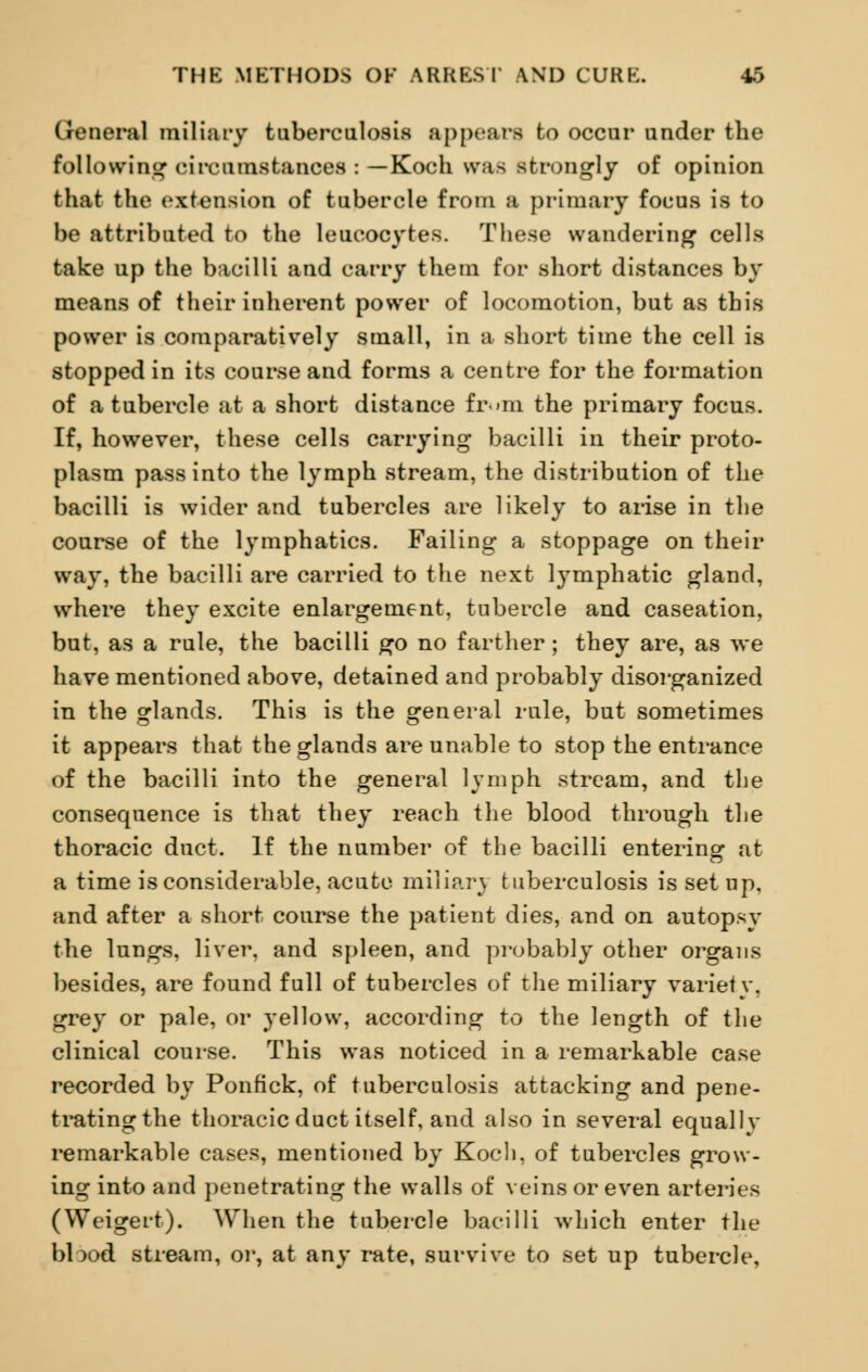 General miliary tuberculosis appears to occur under the following circumstances : —Koch was strongly of opinion that the extension of tubercle from a primary focus is to be attributed to the leucocytes. These wandering cells take up the bacilli and carry them for short distances by means of their inherent power of locomotion, but as this power is comparatively small, in a short time the cell is stopped in its course and forms a centre for the formation of a tubercle at a short distance fr>m the primary focus. If, however, these cells carrying bacilli in their proto- plasm pass into the lymph stream, the distribution of the bacilli is wider and tubercles are likely to arise in the course of the lymphatics. Failing a stoppage on their way, the bacilli are carried to the next lymphatic gland, where they excite enlargement, tubercle and caseation, but, as a rule, the bacilli go no farther; they are, as we have mentioned above, detained and probably disorganized in the glands. This is the general rule, but sometimes it appears that the glands are unable to stop the entrance of the bacilli into the general lymph stream, and the consequence is that they reach the blood through the thoracic duct. If the number of the bacilli entering at a time is considerable, acute miliar} tuberculosis is set op, and after a short course the patient dies, and on autopsy the lungs, liver, and spleen, and probably other organs besides, are found full of tubercles of the miliary variety, grey or pale, or yellow, according to the length of the clinical course. This was noticed in a remarkable case recorded by Ponfick, of tuberculosis attacking and pene- tratingthe thoracic duct itself, and also in several equallv remarkable cases, mentioned by Koch, of tubercles grow- ing into and penetrating the walls of veins or even arteries (Weigert). When the tubercle bacilli which enter the blx>d stream, or, at any rate, survive to set up tubercle,