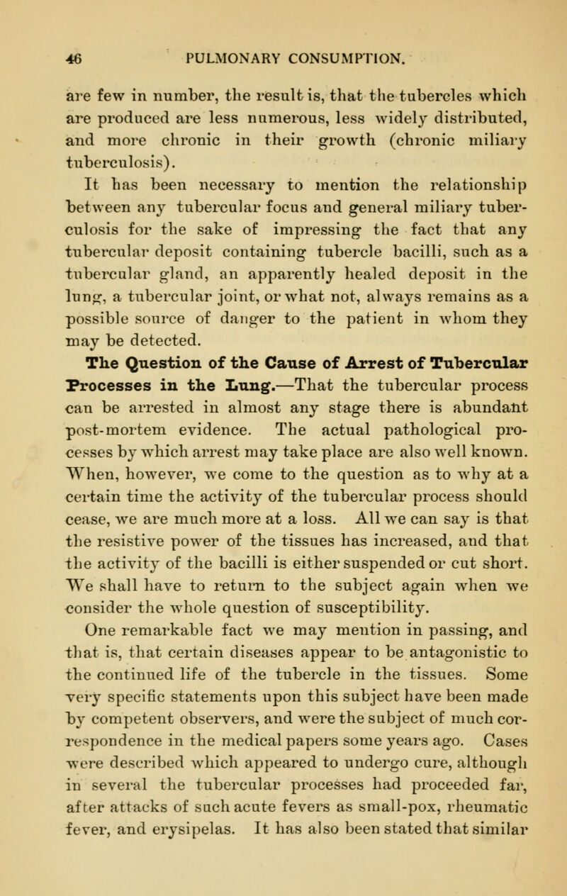 are few in number, the result is, that the tubercles which are produced are less numerous, less widely distributed, and more chronic in their growth (chronic miliary tuberculosis). It has been necessary to mention the relationship between any tubercular focus and general miliary tuber- culosis for the sake of impressing the fact that any tubercular deposit containing tubercle bacilli, such as a tubercular gland, an apparently healed deposit in the lung, a tubercular joint, or what not, always remains as a possible source of danger to the patient in whom they may be detected. The Question of the Cause of Arrest of Tubercular Processes in the Lung.—That the tubercular process can be arrested in almost any stage there is abundant post-mortem evidence. The actual pathological pro- cesses by which arrest may take place are also well known. When, however, we come to the question as to why at a certain time the activity of the tubercular process should cease, we are much more at a loss. All we can say is that the resistive power of the tissues has increased, and that the activity of the bacilli is either suspended or cut short. We shall have to return to the subject again when we consider the whole question of susceptibility. One remarkable fact we may mention in passing, and that is, that certain diseases appear to be antagonistic to the continued life of the tubercle in the tissues. Some very specific statements upon this subject have been made by competent observers, and were the subject of much cor- respondence in the medical papers some years ago. Cases were described which appeared to undergo cure, although in several the tubercular processes had proceeded far, after attacks of such acute fevers as small-pox, rheumatic fever, and erysipelas. It has also been stated that similar