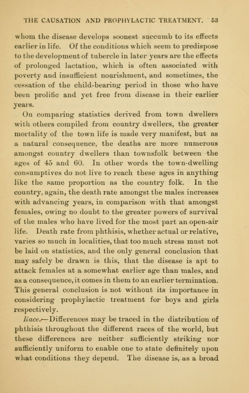 whom the disease develops soonest succumb to its effects earlier in life. Of the conditions which seem to predispose to the development of tuberele in later years are the effects of prolonged lactation, which is often associated with poverty and insufficient nourishment, and sometimes, the a ion of the child-bearing period in those who have been prolific and yet free from disease in their earlier years. On comparing statistics derived from town dwellers with others compiled from country dwellers, the greater mortality of the town life is made very manifest, but as a natural consequence, the deaths are more numerous amongst country dwellers than townsfolk between the ages of 4-5 and 60. In other words the town-dwelling consumptives do not live to reach these ages in anything like the same proportion as the country folk. In the country, again, the death rate amongst the males increases with advancing years, in comparison with that amongst females, owing no doubt to the greater powers of survival of the males who have lived for the most part an open-air life. Death rate from phthisis, whether actual or relative, varies so much in localities, that too much stress must not be laid on statistics, and the only general conclusion that may safely be drawn is this, that the disease is apt to attack females at a somewhat earlier age than males, and as a consequence, it comes in them to an earlier termination. This general conclusion is not without its importance in considering prophylactic treatment for boys and girls respectively. tiace^-Differences may be traced in the distribution of phthisis throughout the different races of the world, but these differences are neither sufficiently striking nor sufficiently uniform to enable one to state definitely upon what conditions they depend. The disease is, as a broad