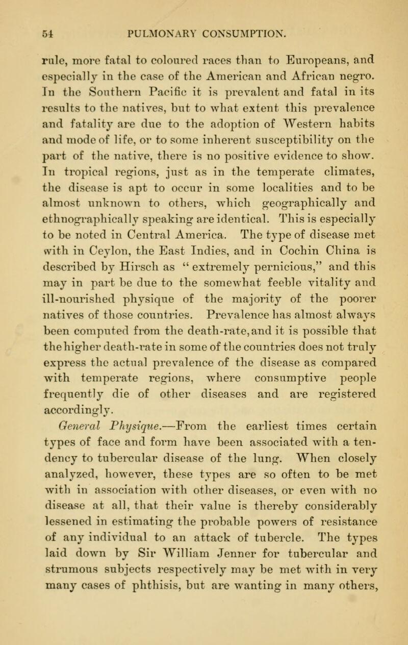 rule, more fatal to coloured races than to Europeans, and especially in the case of the American and Africau negro. In the Southern Pacific it is prevalent and fatal in its results to the natives, but to what extent this prevalence and fatality are due to the adoption of Western habits and mode of life, or to some inherent susceptibility on the pari of the native, there is no positive evidence to show. In tropical regions, just as in the temperate climates, the disease is apt to occur in some localities and to be almost unknown to others, which geographically and ethnographical 1 v speaking are identical. This is especially to be noted in Central America. The type of disease met with in Ceylon, the East Indies, and in Cochin China is described by Hirsch as  extremely pernicious, and this may in part be dne to the somewhat feeble vitality and ill-nourished physique of the majority of the poorer natives of those countries. Prevalence has almost always been computed from the death-rate, and it is possible that the higher death-rate in some of the countries does not truly express the actual prevalence of the disease as compared with temperate regions, where consumptive people frequently die of other diseases and are registered accordingly. General Physique.—From the earliest times certain types of face and form have been associated with a ten- dency to tubercular disease of the lung. When closely analyzed, however, these types are so often to be met with in association with other diseases, or even with no disease at all, that their value is thereby considerably lessened in estimating the probable powers of resistance of any individual to an attack of tubercle. The types laid down by Sir William Jenner for tubercular and strumous subjects respectively may be met with in very many cases of phthisis, but are wanting in many others,