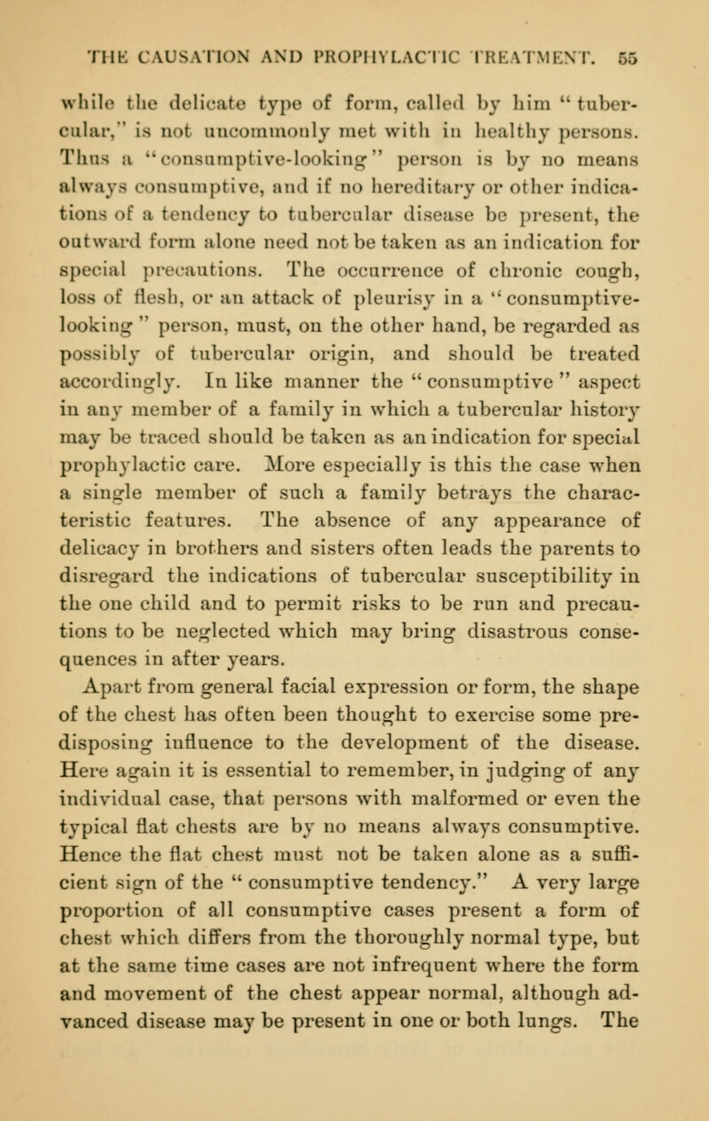 while the delicate type of form, called by him tuber- cular, La not uncommonly met with in healthy persons. Thus b consumptive-looking person ia by no means always consumptive, and if no hereditary or other indica- tions of a tendency to tubercular disease be present, the outward form alone need not be taken as an indication for special precautions. The occurrence of chronic cough, loss of flesh, or an attack of pleurisy in a consumptive- looking  person, must, on the other hand, be regarded as possibly of tubercular origin, and should be treated accordingly. In like manner the  consumptive  aspect in any member of a family in which a tubercular history may be traced should be taken as an indication for special prophylactic care. More especially is this the case when a single member of such a family betrays the charac- teristic features. The absence of any appearance of delicacy in brothers and sisters often leads the parents to disregard the indications of tubercular susceptibility in the one child and to permit risks to be run and precau- tions to be neglected which may bring disastrous conse- quences in after years. Apart from general facial expression or form, the shape of the chest has often been thought to exercise some pre- disposing influence to the development of the disease. Here again it is essential to remember, in judging of any individual case, that persons with malformed or even the typical flat chests are by no means always consumptive. Hence the flat chest must not be taken alone as a suffi- cient sign of the  consumptive tendency. A very large proportion of all consumptive cases present a form of chest which differs from the thoroughly normal type, but at the same time cases are not infrequent where the form and movement of the chest appear normal, although ad- vanced disease may be present in one or both lungs. The
