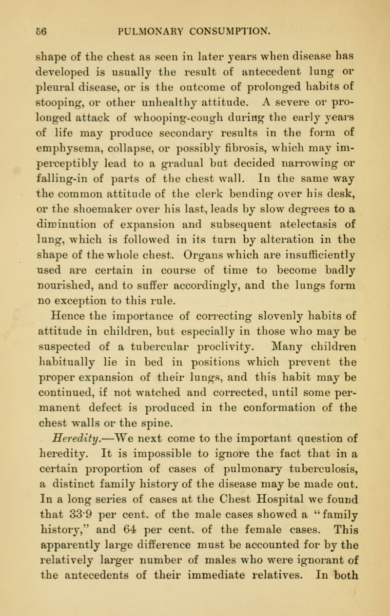 shape of the chest as seen in later years when disease has developed is usually the result of antecedent lung or pleural disease, or is the outcome of prolonged habits of stooping, or other unhealthy attitude. A severe or pro- longed attack of whooping-cough during the early years of life may produce secondary results in the form of emphysema, collapse, or possibly fibrosis, which may im- perceptibly lead to a gradual but decided narrowing or falling-in of parts of the chest wall. In the same way the common attitude of the clerk bending over his desk, or the shoemaker over his last, leads by slow degrees to a diminution of expansion and subsequent atelectasis of lung, which is followed in its turn by alteration in the shape of the whole chest. Organs which are insufficiently used are certain in course of time to become badly nourished, and to suffer accordingly, and the lungs form no exception to this rule. Hence the importance of correcting slovenly habits of attitude in children, but especially in those who may be suspected of a tubercular proclivity. Many children habitually lie in bed in positions which prevent the proper expansion of their lungs, and this habit may be continued, if not watched and corrected, until some per- manent defect is produced in the conformation of the chest walls or the spine. Heredity.—We next come to the important question of heredity. It is impossible to ignore the fact that in a certain proportion of cases of pulmonary tuberculosis, a distinct family history of the disease may be made out. In a long series of cases at the Chest Hospital we found that 339 per cent, of the male cases showed a  family history, and 64 per cent, of the female cases. This apparently large difference must be accounted for by the relatively larger number of males who were ignorant of the antecedents of their immediate relatives. In both
