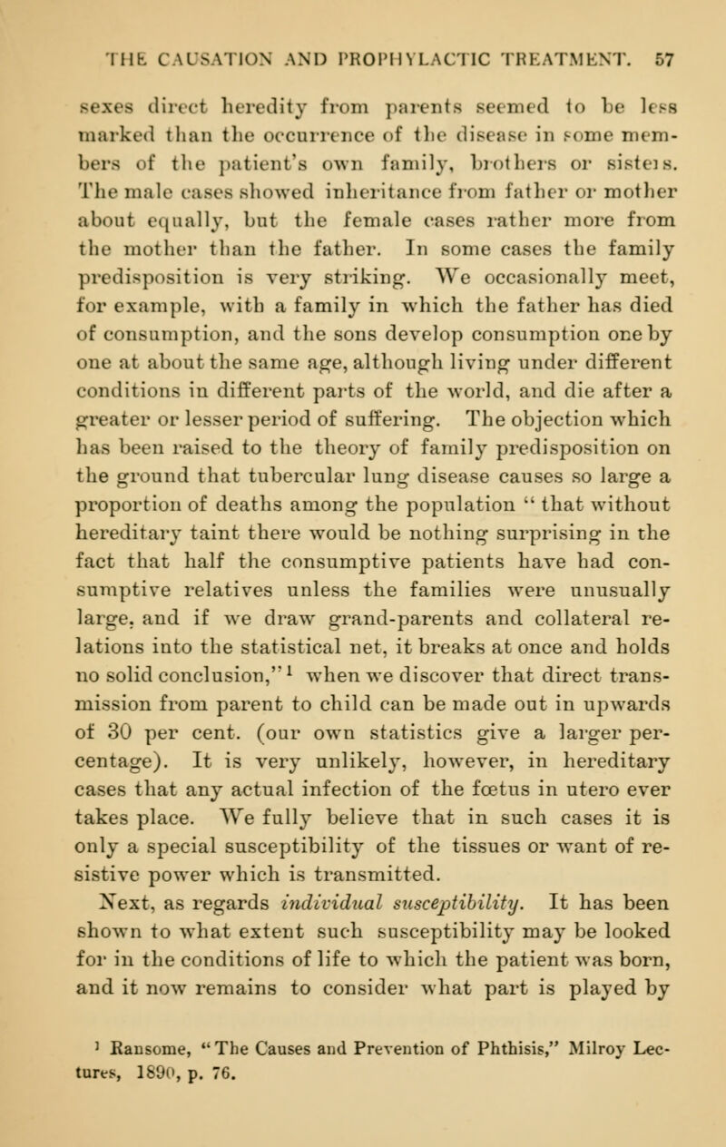 Bexes direcl heredity from parents Beemed to be less marked than the occurrence of the disease in pome mem- bers of the patient's OWX1 family, brothers or sistcis. The male cases showed inheritance from father or mother about equally, but the female cases rather more from the mother than the father. In some cases the family predisposition is very striking. We occasionally meet, for example, with a family in which the father has died of consumption, and the sons develop consumption one by one at about the same age, although living under different conditions in different parts of the world, and die after a greater or lesser period of suffering. The objection which has been raised to the theory of family predisposition on the ground that tubercular lung disease causes so large a proportion of deaths among the population  that without hereditary taint there would be nothing surprising in the fact that half the consumptive patients have had con- sumptive relatives unless the families were unusually large, and if we draw grand-parents and collateral re- lations into the statistical net, it breaks at once and holds no solid conclusion,l when we discover that direct trans- mission from parent to child can be made out in upwards of 30 per cent, (our own statistics give a larger per- centage). It is very unlikely, however, in hereditary cases that any actual infection of the foetus in utero ever takes place. We fully believe that in such cases it is only a special susceptibility of the tissues or want of re- sistive power which is transmitted. Xext, as regards individual susceptibility. It has been shown to what extent such susceptibility may be looked for in the conditions of life to which the patient was born, and it nowT remains to consider what part is played by J Ransome, The Causes and Prevention of Phthisis, Milroy Lec- tures, 1890, p. 76.